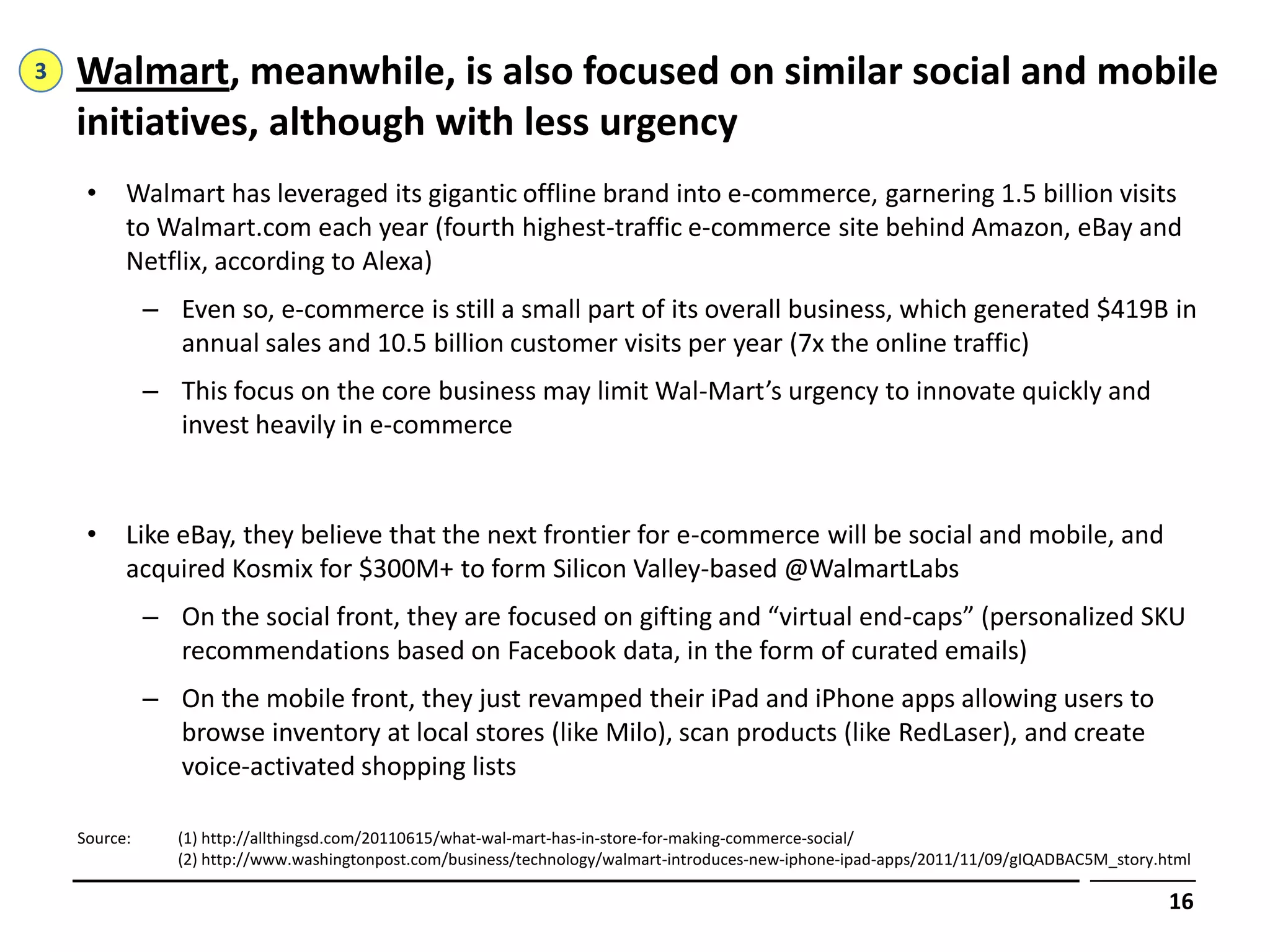 3   Walmart, meanwhile, is also focused on similar social and mobile
    initiatives, although with less urgency
     •    Walmart has leveraged its gigantic offline brand into e-commerce, garnering 1.5 billion visits
          to Walmart.com each year (fourth highest-traffic e-commerce site behind Amazon, eBay and
          Netflix, according to Alexa)
              – Even so, e-commerce is still a small part of its overall business, which generated $419B in
                annual sales and 10.5 billion customer visits per year (7x the online traffic)
              – This focus on the core business may limit Wal-Mart’s urgency to innovate quickly and
                invest heavily in e-commerce


     •    Like eBay, they believe that the next frontier for e-commerce will be social and mobile, and
          acquired Kosmix for $300M+ to form Silicon Valley-based @WalmartLabs
              – On the social front, they are focused on gifting and “virtual end-caps” (personalized SKU
                recommendations based on Facebook data, in the form of curated emails)
              – On the mobile front, they just revamped their iPad and iPhone apps allowing users to
                browse inventory at local stores (like Milo), scan products (like RedLaser), and create
                voice-activated shopping lists

    Source:      (1) http://allthingsd.com/20110615/what-wal-mart-has-in-store-for-making-commerce-social/
                 (2) http://www.washingtonpost.com/business/technology/walmart-introduces-new-iphone-ipad-apps/2011/11/09/gIQADBAC5M_story.html

                                                                                                                                            16
 