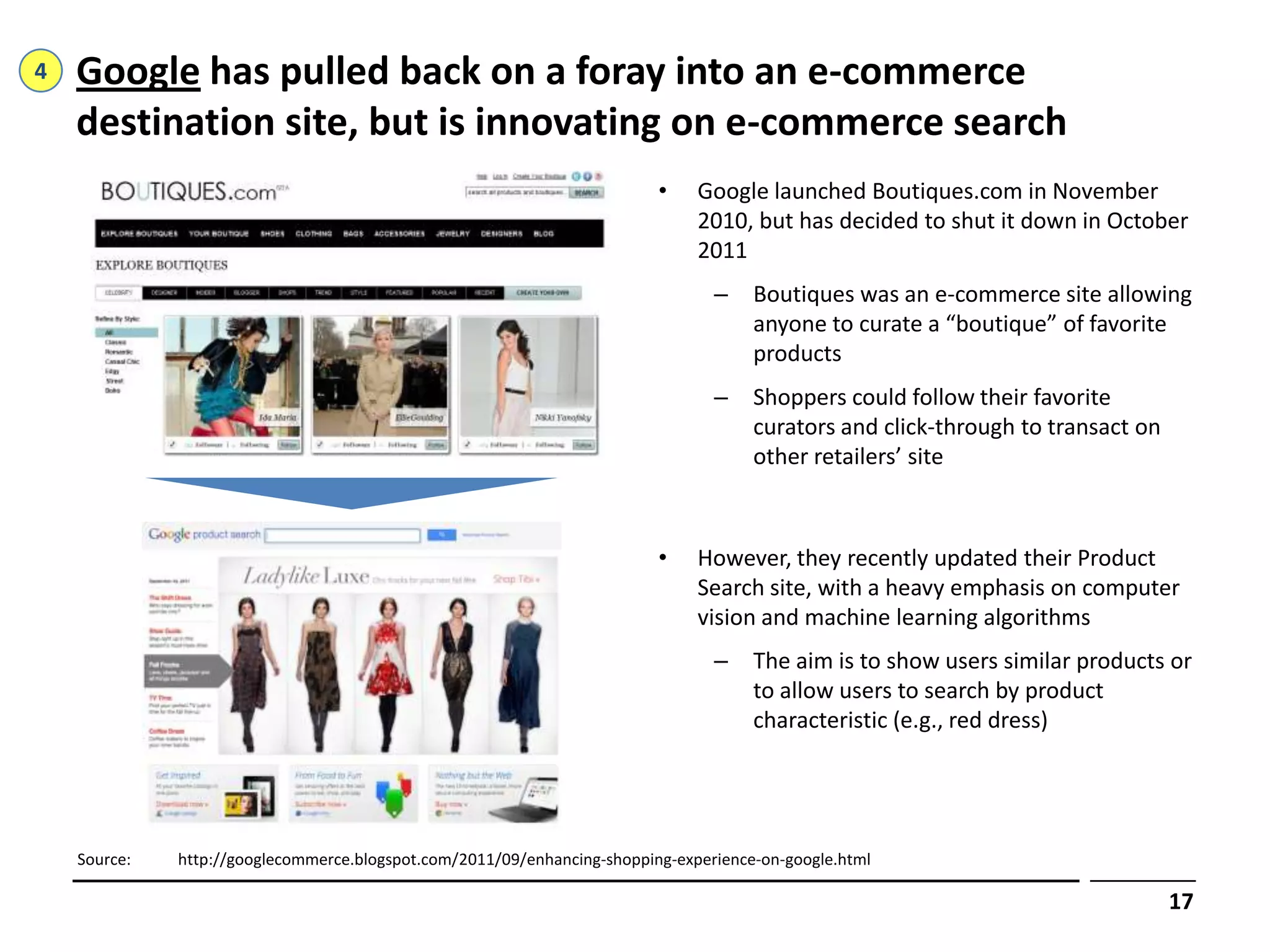 4   Google has pulled back on a foray into an e-commerce
    destination site, but is innovating on e-commerce search
                                                                          •    Google launched Boutiques.com in November
                                                                               2010, but has decided to shut it down in October
                                                                               2011
                                                                                 –    Boutiques was an e-commerce site allowing
                                                                                      anyone to curate a “boutique” of favorite
                                                                                      products
                                                                                 –    Shoppers could follow their favorite
                                                                                      curators and click-through to transact on
                                                                                      other retailers’ site



                                                                          •    However, they recently updated their Product
                                                                               Search site, with a heavy emphasis on computer
                                                                               vision and machine learning algorithms
                                                                                 –    The aim is to show users similar products or
                                                                                      to allow users to search by product
                                                                                      characteristic (e.g., red dress)




    Source:   http://googlecommerce.blogspot.com/2011/09/enhancing-shopping-experience-on-google.html

                                                                                                                                  17
 