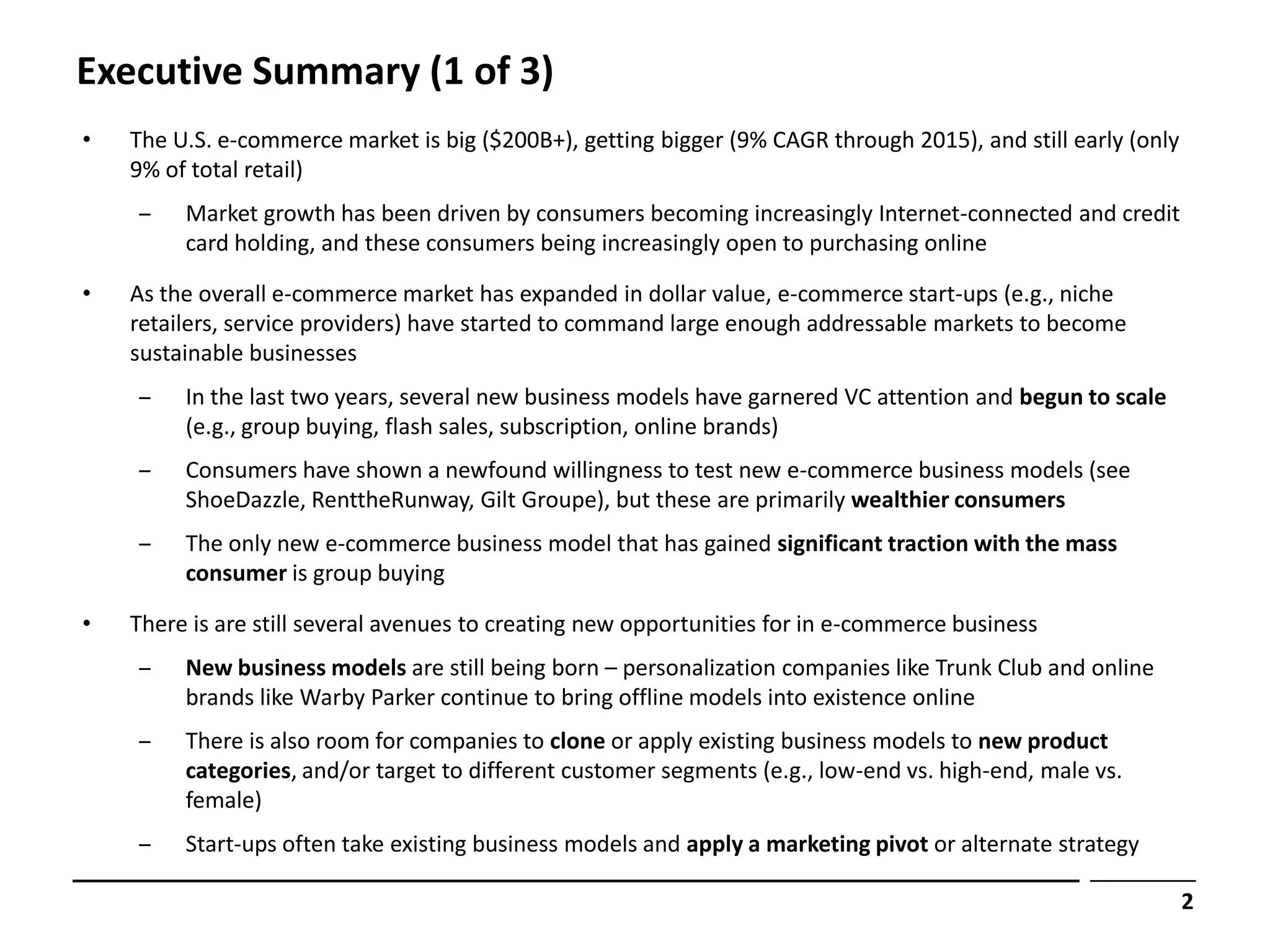 Executive Summary (1 of 3)
•   The U.S. e-commerce market is big ($200B+), getting bigger (9% CAGR through 2015), and still early (only
    9% of total retail)
    ‒    Market growth has been driven by consumers becoming increasingly Internet-connected and credit
         card holding, and these consumers being increasingly open to purchasing online

•   As the overall e-commerce market has expanded in dollar value, e-commerce start-ups (e.g., niche
    retailers, service providers) have started to command large enough addressable markets to become
    sustainable businesses
    ‒    In the last two years, several new business models have garnered VC attention and begun to scale
         (e.g., group buying, flash sales, subscription, online brands)
    ‒    Consumers have shown a newfound willingness to test new e-commerce business models (see
         ShoeDazzle, RenttheRunway, Gilt Groupe), but these are primarily wealthier consumers
    ‒    The only new e-commerce business model that has gained significant traction with the mass
         consumer is group buying

•   There is are still several avenues to creating new opportunities for in e-commerce business
    ‒    New business models are still being born – personalization companies like Trunk Club and online
         brands like Warby Parker continue to bring offline models into existence online
    ‒    There is also room for companies to clone or apply existing business models to new product
         categories, and/or target to different customer segments (e.g., low-end vs. high-end, male vs.
         female)
    ‒    Start-ups often take existing business models and apply a marketing pivot or alternate strategy

                                                                                                               2
 