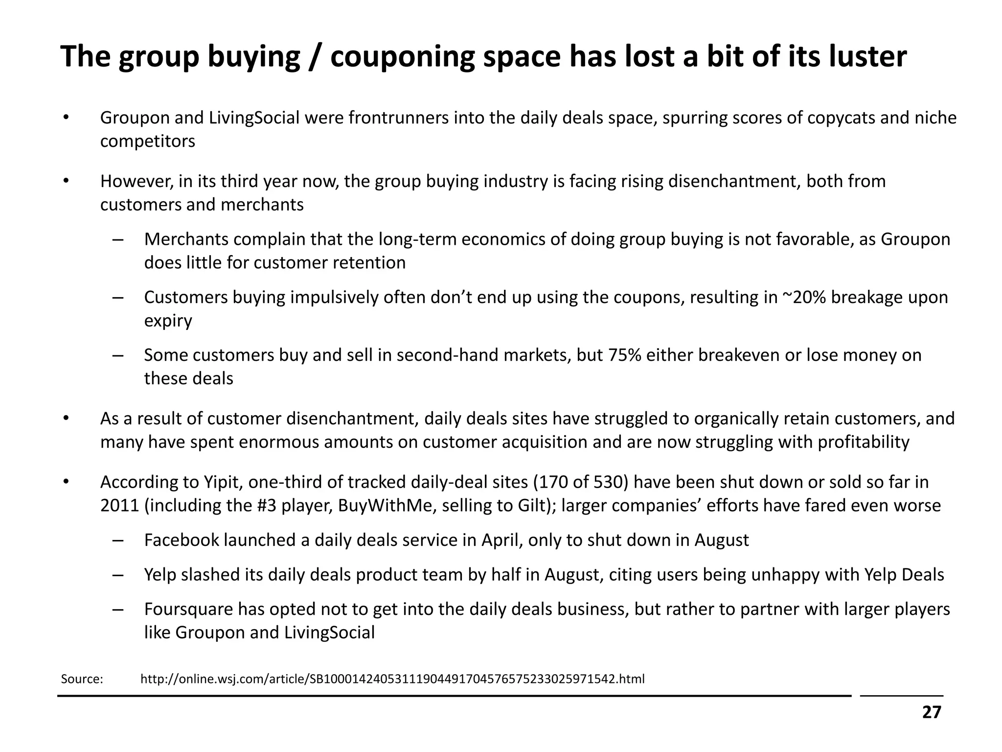 The group buying / couponing space has lost a bit of its luster
•     Groupon and LivingSocial were frontrunners into the daily deals space, spurring scores of copycats and niche
      competitors

•     However, in its third year now, the group buying industry is facing rising disenchantment, both from
      customers and merchants
          –   Merchants complain that the long-term economics of doing group buying is not favorable, as Groupon
              does little for customer retention
          –   Customers buying impulsively often don’t end up using the coupons, resulting in ~20% breakage upon
              expiry
          –   Some customers buy and sell in second-hand markets, but 75% either breakeven or lose money on
              these deals

•     As a result of customer disenchantment, daily deals sites have struggled to organically retain customers, and
      many have spent enormous amounts on customer acquisition and are now struggling with profitability

•     According to Yipit, one-third of tracked daily-deal sites (170 of 530) have been shut down or sold so far in
      2011 (including the #3 player, BuyWithMe, selling to Gilt); larger companies’ efforts have fared even worse
          –   Facebook launched a daily deals service in April, only to shut down in August
          –   Yelp slashed its daily deals product team by half in August, citing users being unhappy with Yelp Deals
          –   Foursquare has opted not to get into the daily deals business, but rather to partner with larger players
              like Groupon and LivingSocial

Source:       http://online.wsj.com/article/SB10001424053111904491704576575233025971542.html

                                                                                                                  27
 