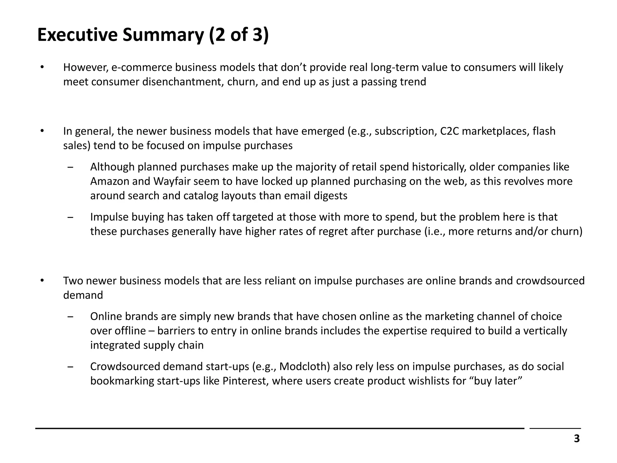 Executive Summary (2 of 3)
•   However, e-commerce business models that don’t provide real long-term value to consumers will likely
    meet consumer disenchantment, churn, and end up as just a passing trend



•   In general, the newer business models that have emerged (e.g., subscription, C2C marketplaces, flash
    sales) tend to be focused on impulse purchases
    ‒    Although planned purchases make up the majority of retail spend historically, older companies like
         Amazon and Wayfair seem to have locked up planned purchasing on the web, as this revolves more
         around search and catalog layouts than email digests
    ‒    Impulse buying has taken off targeted at those with more to spend, but the problem here is that
         these purchases generally have higher rates of regret after purchase (i.e., more returns and/or churn)



•   Two newer business models that are less reliant on impulse purchases are online brands and crowdsourced
    demand
    ‒    Online brands are simply new brands that have chosen online as the marketing channel of choice
         over offline – barriers to entry in online brands includes the expertise required to build a vertically
         integrated supply chain
    ‒    Crowdsourced demand start-ups (e.g., Modcloth) also rely less on impulse purchases, as do social
         bookmarking start-ups like Pinterest, where users create product wishlists for “buy later”



                                                                                                                   3
 