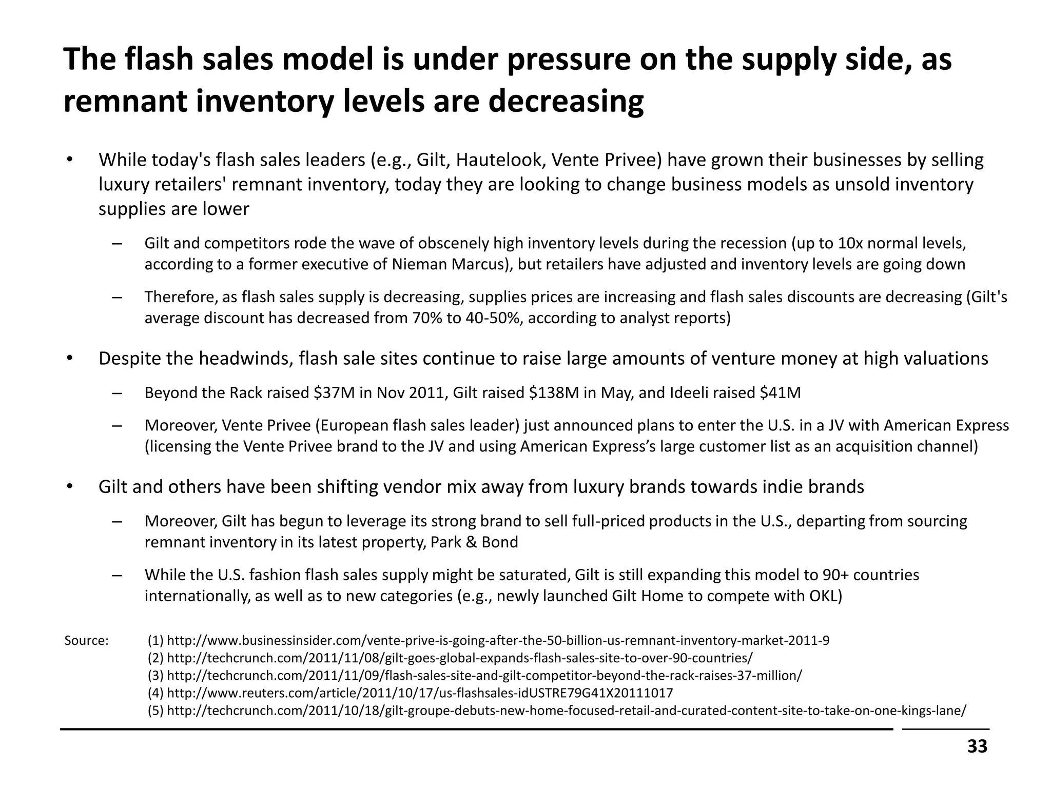 The flash sales model is under pressure on the supply side, as
remnant inventory levels are decreasing
•    While today's flash sales leaders (e.g., Gilt, Hautelook, Vente Privee) have grown their businesses by selling
     luxury retailers' remnant inventory, today they are looking to change business models as unsold inventory
     supplies are lower
          –   Gilt and competitors rode the wave of obscenely high inventory levels during the recession (up to 10x normal levels,
              according to a former executive of Nieman Marcus), but retailers have adjusted and inventory levels are going down
          –   Therefore, as flash sales supply is decreasing, supplies prices are increasing and flash sales discounts are decreasing (Gilt's
              average discount has decreased from 70% to 40-50%, according to analyst reports)

•    Despite the headwinds, flash sale sites continue to raise large amounts of venture money at high valuations
          –   Beyond the Rack raised $37M in Nov 2011, Gilt raised $138M in May, and Ideeli raised $41M
          –   Moreover, Vente Privee (European flash sales leader) just announced plans to enter the U.S. in a JV with American Express
              (licensing the Vente Privee brand to the JV and using American Express’s large customer list as an acquisition channel)

•    Gilt and others have been shifting vendor mix away from luxury brands towards indie brands
          –   Moreover, Gilt has begun to leverage its strong brand to sell full-priced products in the U.S., departing from sourcing
              remnant inventory in its latest property, Park & Bond
          –   While the U.S. fashion flash sales supply might be saturated, Gilt is still expanding this model to 90+ countries
              internationally, as well as to new categories (e.g., newly launched Gilt Home to compete with OKL)

Source:       (1) http://www.businessinsider.com/vente-prive-is-going-after-the-50-billion-us-remnant-inventory-market-2011-9
              (2) http://techcrunch.com/2011/11/08/gilt-goes-global-expands-flash-sales-site-to-over-90-countries/
              (3) http://techcrunch.com/2011/11/09/flash-sales-site-and-gilt-competitor-beyond-the-rack-raises-37-million/
              (4) http://www.reuters.com/article/2011/10/17/us-flashsales-idUSTRE79G41X20111017
              (5) http://techcrunch.com/2011/10/18/gilt-groupe-debuts-new-home-focused-retail-and-curated-content-site-to-take-on-one-kings-lane/

                                                                                                                                                    33
 
