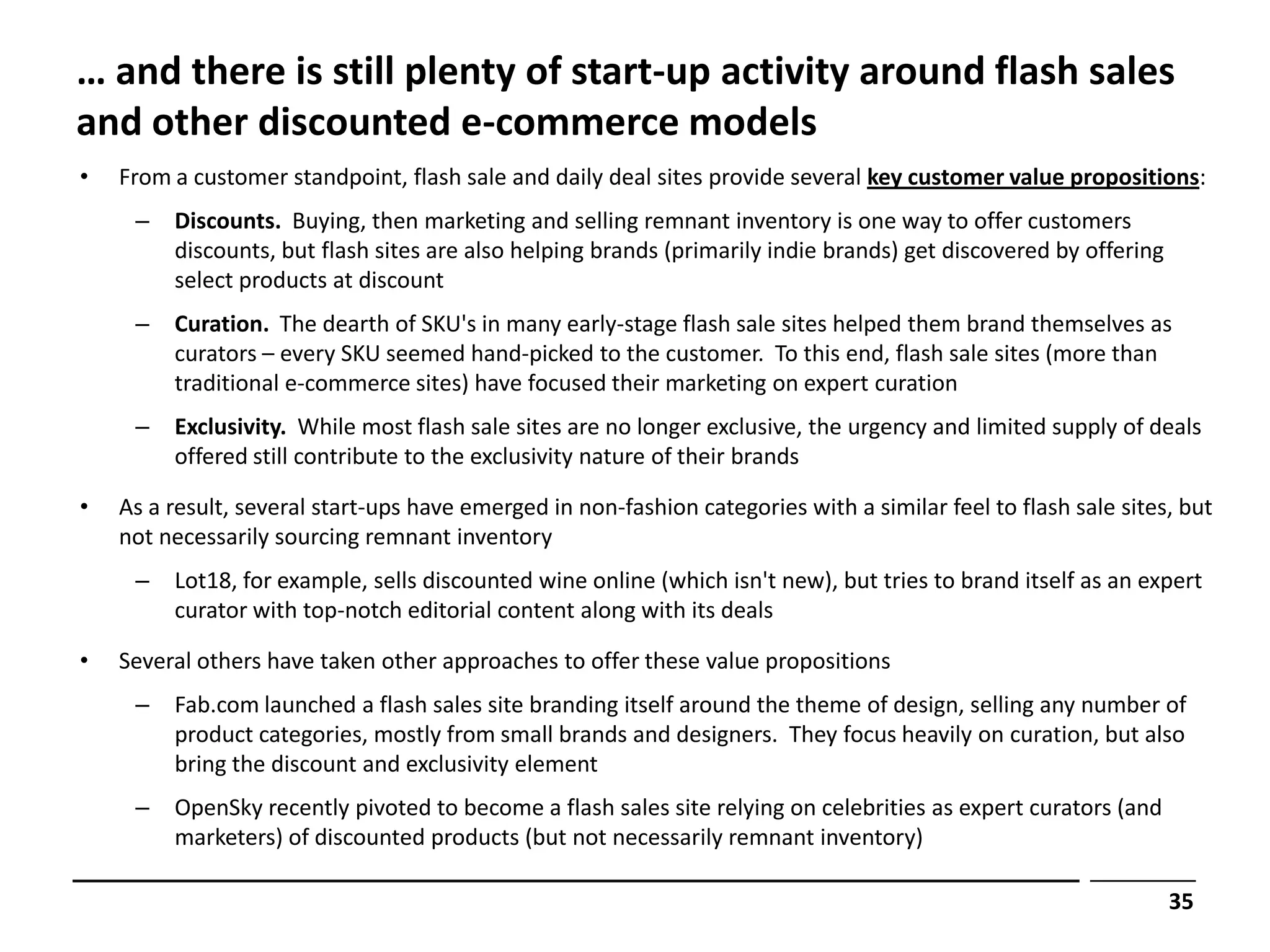 … and there is still plenty of start-up activity around flash sales
and other discounted e-commerce models
•   From a customer standpoint, flash sale and daily deal sites provide several key customer value propositions:
     –   Discounts. Buying, then marketing and selling remnant inventory is one way to offer customers
         discounts, but flash sites are also helping brands (primarily indie brands) get discovered by offering
         select products at discount
     –   Curation. The dearth of SKU's in many early-stage flash sale sites helped them brand themselves as
         curators – every SKU seemed hand-picked to the customer. To this end, flash sale sites (more than
         traditional e-commerce sites) have focused their marketing on expert curation
     –   Exclusivity. While most flash sale sites are no longer exclusive, the urgency and limited supply of deals
         offered still contribute to the exclusivity nature of their brands

•   As a result, several start-ups have emerged in non-fashion categories with a similar feel to flash sale sites, but
    not necessarily sourcing remnant inventory
     –   Lot18, for example, sells discounted wine online (which isn't new), but tries to brand itself as an expert
         curator with top-notch editorial content along with its deals

•   Several others have taken other approaches to offer these value propositions
     –   Fab.com launched a flash sales site branding itself around the theme of design, selling any number of
         product categories, mostly from small brands and designers. They focus heavily on curation, but also
         bring the discount and exclusivity element
     –   OpenSky recently pivoted to become a flash sales site relying on celebrities as expert curators (and
         marketers) of discounted products (but not necessarily remnant inventory)

                                                                                                                  35
 