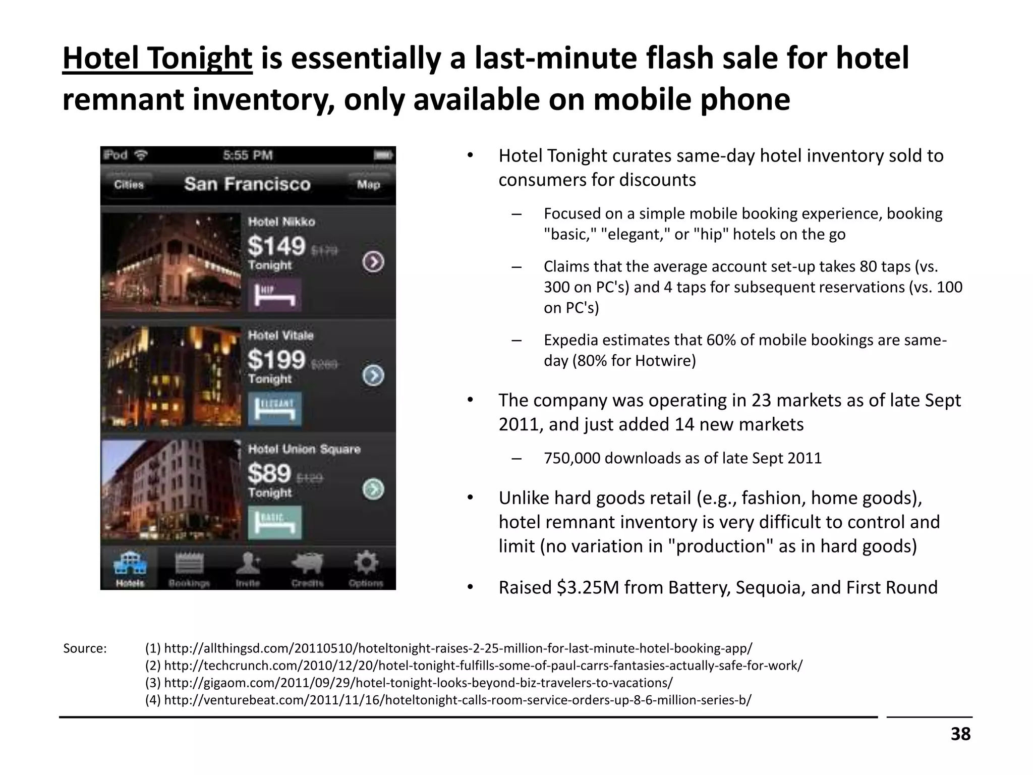 Hotel Tonight is essentially a last-minute flash sale for hotel
remnant inventory, only available on mobile phone
                                                                •     Hotel Tonight curates same-day hotel inventory sold to
                                                                      consumers for discounts
                                                                        –    Focused on a simple mobile booking experience, booking
                                                                             "basic," "elegant," or "hip" hotels on the go
                                                                        –    Claims that the average account set-up takes 80 taps (vs.
                                                                             300 on PC's) and 4 taps for subsequent reservations (vs. 100
                                                                             on PC's)
                                                                        –    Expedia estimates that 60% of mobile bookings are same-
                                                                             day (80% for Hotwire)

                                                                •     The company was operating in 23 markets as of late Sept
                                                                      2011, and just added 14 new markets
                                                                        –    750,000 downloads as of late Sept 2011

                                                                •     Unlike hard goods retail (e.g., fashion, home goods),
                                                                      hotel remnant inventory is very difficult to control and
                                                                      limit (no variation in "production" as in hard goods)

                                                                •     Raised $3.25M from Battery, Sequoia, and First Round

Source:   (1) http://allthingsd.com/20110510/hoteltonight-raises-2-25-million-for-last-minute-hotel-booking-app/
          (2) http://techcrunch.com/2010/12/20/hotel-tonight-fulfills-some-of-paul-carrs-fantasies-actually-safe-for-work/
          (3) http://gigaom.com/2011/09/29/hotel-tonight-looks-beyond-biz-travelers-to-vacations/
          (4) http://venturebeat.com/2011/11/16/hoteltonight-calls-room-service-orders-up-8-6-million-series-b/

                                                                                                                                       38
 