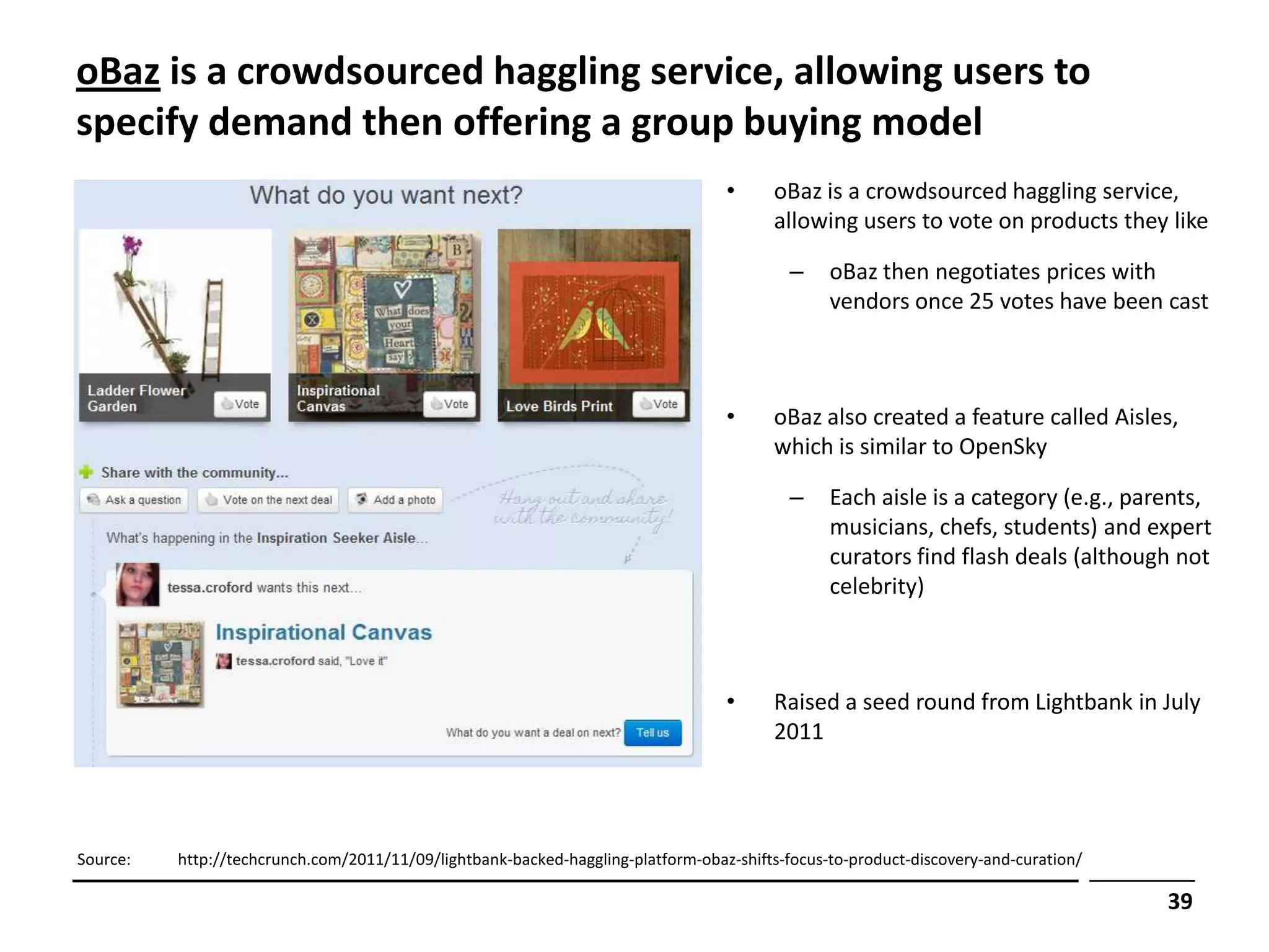 oBaz is a crowdsourced haggling service, allowing users to
specify demand then offering a group buying model
                                                                                  •      oBaz is a crowdsourced haggling service,
                                                                                         allowing users to vote on products they like

                                                                                           –    oBaz then negotiates prices with
                                                                                                vendors once 25 votes have been cast



                                                                                  •      oBaz also created a feature called Aisles,
                                                                                         which is similar to OpenSky

                                                                                           –    Each aisle is a category (e.g., parents,
                                                                                                musicians, chefs, students) and expert
                                                                                                curators find flash deals (although not
                                                                                                celebrity)



                                                                                  •      Raised a seed round from Lightbank in July
                                                                                         2011




Source:   http://techcrunch.com/2011/11/09/lightbank-backed-haggling-platform-obaz-shifts-focus-to-product-discovery-and-curation/

                                                                                                                                     39
 