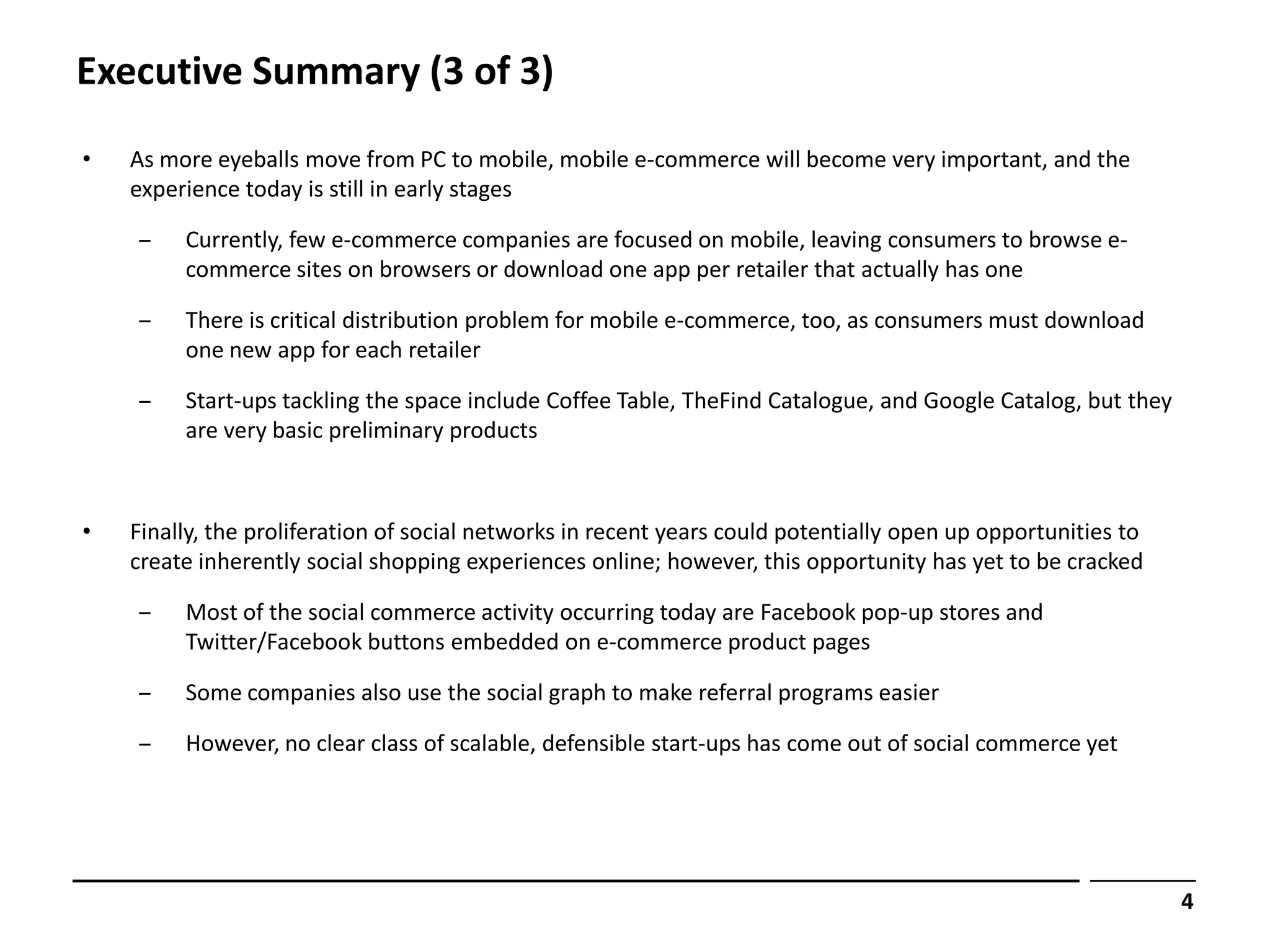 Executive Summary (3 of 3)
•   As more eyeballs move from PC to mobile, mobile e-commerce will become very important, and the
    experience today is still in early stages

    ‒    Currently, few e-commerce companies are focused on mobile, leaving consumers to browse e-
         commerce sites on browsers or download one app per retailer that actually has one

    ‒    There is critical distribution problem for mobile e-commerce, too, as consumers must download
         one new app for each retailer

    ‒    Start-ups tackling the space include Coffee Table, TheFind Catalogue, and Google Catalog, but they
         are very basic preliminary products



•   Finally, the proliferation of social networks in recent years could potentially open up opportunities to
    create inherently social shopping experiences online; however, this opportunity has yet to be cracked

    ‒    Most of the social commerce activity occurring today are Facebook pop-up stores and
         Twitter/Facebook buttons embedded on e-commerce product pages

    ‒    Some companies also use the social graph to make referral programs easier

    ‒    However, no clear class of scalable, defensible start-ups has come out of social commerce yet




                                                                                                               4
 