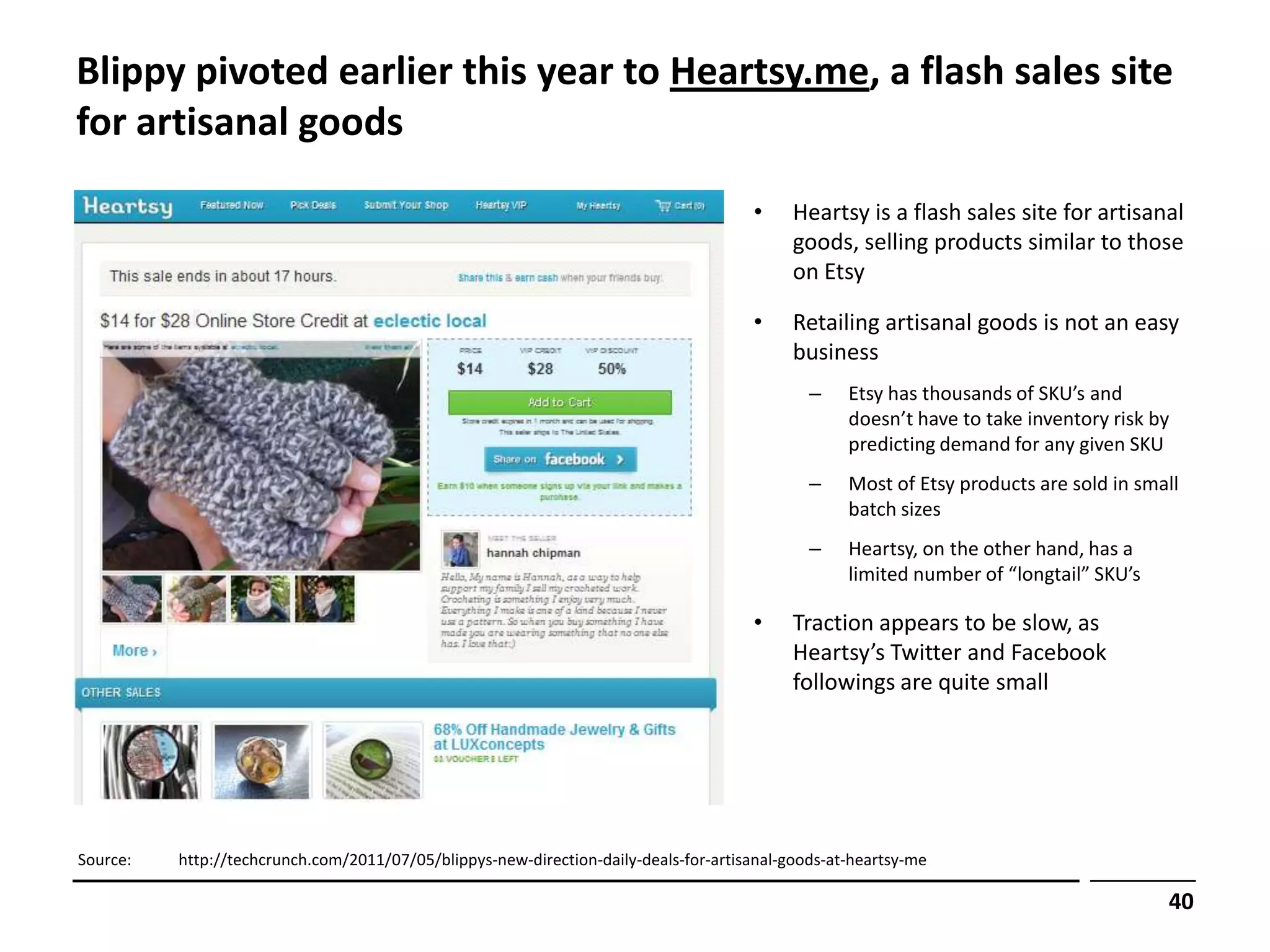 Blippy pivoted earlier this year to Heartsy.me, a flash sales site
for artisanal goods

                                                                                      •     Heartsy is a flash sales site for artisanal
                                                                                            goods, selling products similar to those
                                                                                            on Etsy

                                                                                      •     Retailing artisanal goods is not an easy
                                                                                            business
                                                                                              –    Etsy has thousands of SKU’s and
                                                                                                   doesn’t have to take inventory risk by
                                                                                                   predicting demand for any given SKU
                                                                                              –    Most of Etsy products are sold in small
                                                                                                   batch sizes
                                                                                              –    Heartsy, on the other hand, has a
                                                                                                   limited number of “longtail” SKU’s

                                                                                      •     Traction appears to be slow, as
                                                                                            Heartsy’s Twitter and Facebook
                                                                                            followings are quite small




Source:   http://techcrunch.com/2011/07/05/blippys-new-direction-daily-deals-for-artisanal-goods-at-heartsy-me

                                                                                                                                        40
 