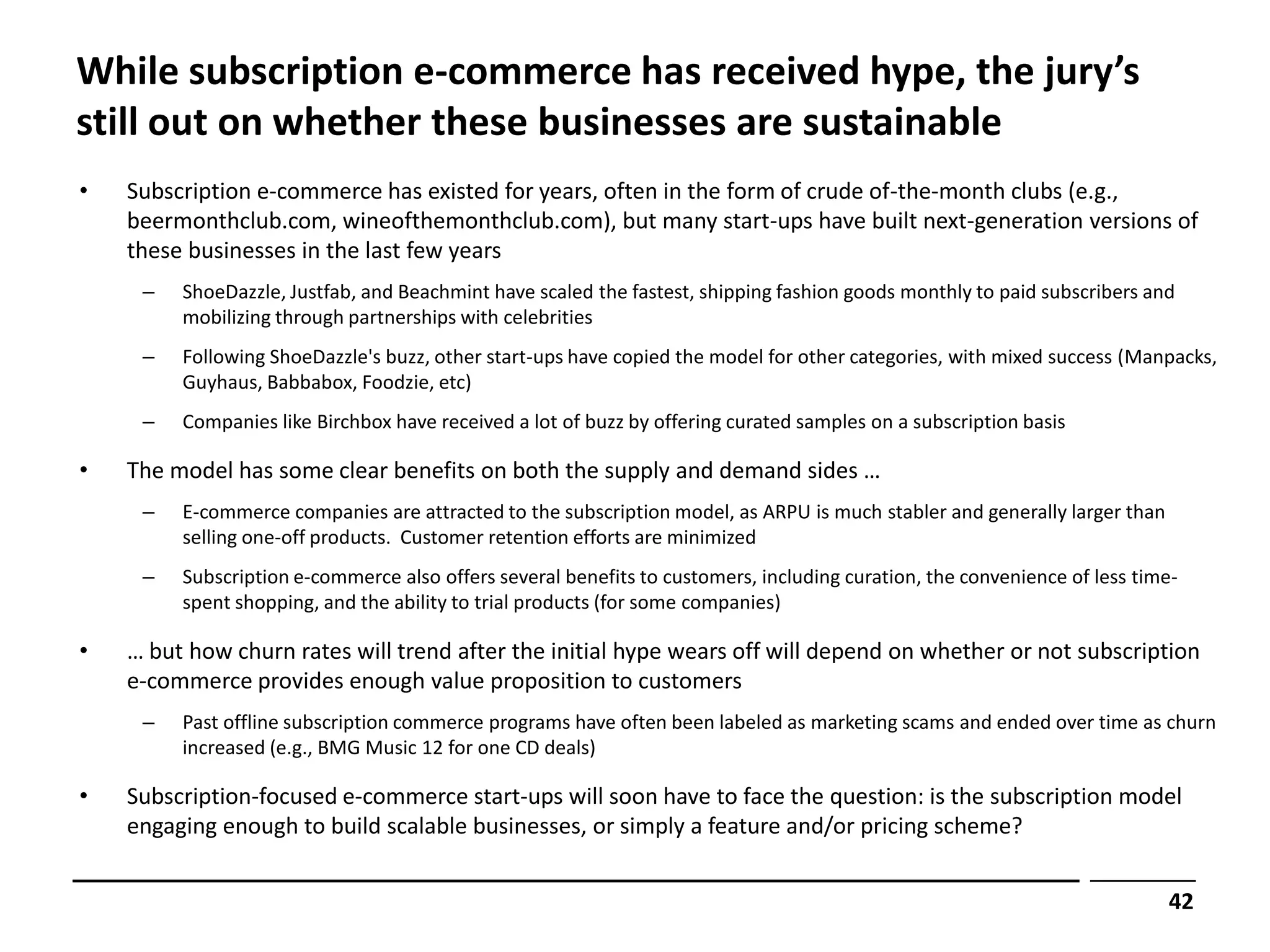 While subscription e-commerce has received hype, the jury’s
still out on whether these businesses are sustainable
•   Subscription e-commerce has existed for years, often in the form of crude of-the-month clubs (e.g.,
    beermonthclub.com, wineofthemonthclub.com), but many start-ups have built next-generation versions of
    these businesses in the last few years
     –   ShoeDazzle, Justfab, and Beachmint have scaled the fastest, shipping fashion goods monthly to paid subscribers and
         mobilizing through partnerships with celebrities
     –   Following ShoeDazzle's buzz, other start-ups have copied the model for other categories, with mixed success (Manpacks,
         Guyhaus, Babbabox, Foodzie, etc)
     –   Companies like Birchbox have received a lot of buzz by offering curated samples on a subscription basis

•   The model has some clear benefits on both the supply and demand sides …
     –   E-commerce companies are attracted to the subscription model, as ARPU is much stabler and generally larger than
         selling one-off products. Customer retention efforts are minimized
     –   Subscription e-commerce also offers several benefits to customers, including curation, the convenience of less time-
         spent shopping, and the ability to trial products (for some companies)

•   … but how churn rates will trend after the initial hype wears off will depend on whether or not subscription
    e-commerce provides enough value proposition to customers
     –   Past offline subscription commerce programs have often been labeled as marketing scams and ended over time as churn
         increased (e.g., BMG Music 12 for one CD deals)

•   Subscription-focused e-commerce start-ups will soon have to face the question: is the subscription model
    engaging enough to build scalable businesses, or simply a feature and/or pricing scheme?


                                                                                                                           42
 