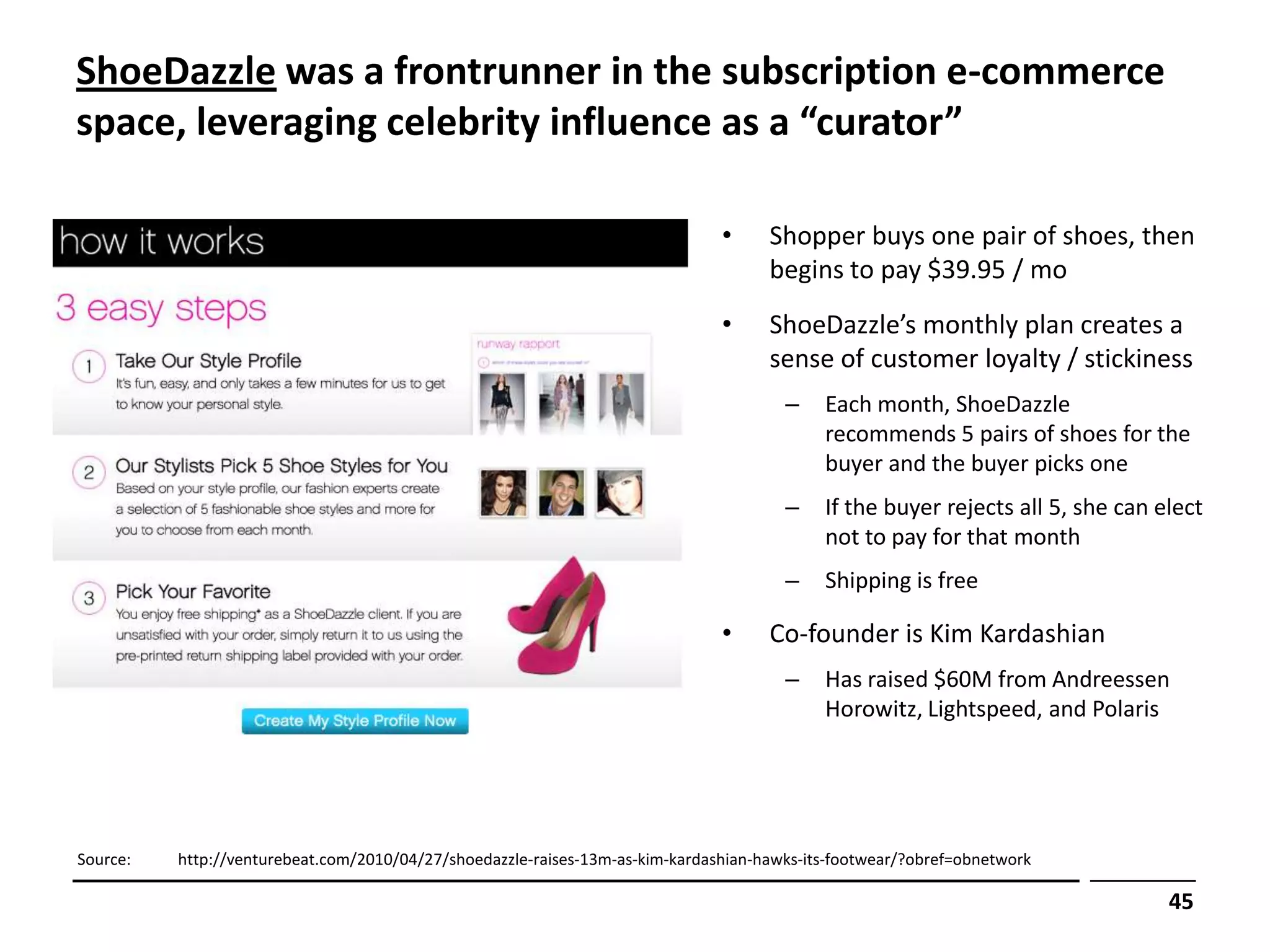ShoeDazzle was a frontrunner in the subscription e-commerce
space, leveraging celebrity influence as a “curator”

                                                                               •     Shopper buys one pair of shoes, then
                                                                                     begins to pay $39.95 / mo
                                                                               •     ShoeDazzle’s monthly plan creates a
                                                                                     sense of customer loyalty / stickiness
                                                                                       –    Each month, ShoeDazzle
                                                                                            recommends 5 pairs of shoes for the
                                                                                            buyer and the buyer picks one
                                                                                       –    If the buyer rejects all 5, she can elect
                                                                                            not to pay for that month
                                                                                       –    Shipping is free

                                                                               •     Co-founder is Kim Kardashian
                                                                                       –    Has raised $60M from Andreessen
                                                                                            Horowitz, Lightspeed, and Polaris




Source:   http://venturebeat.com/2010/04/27/shoedazzle-raises-13m-as-kim-kardashian-hawks-its-footwear/?obref=obnetwork

                                                                                                                                 45
 