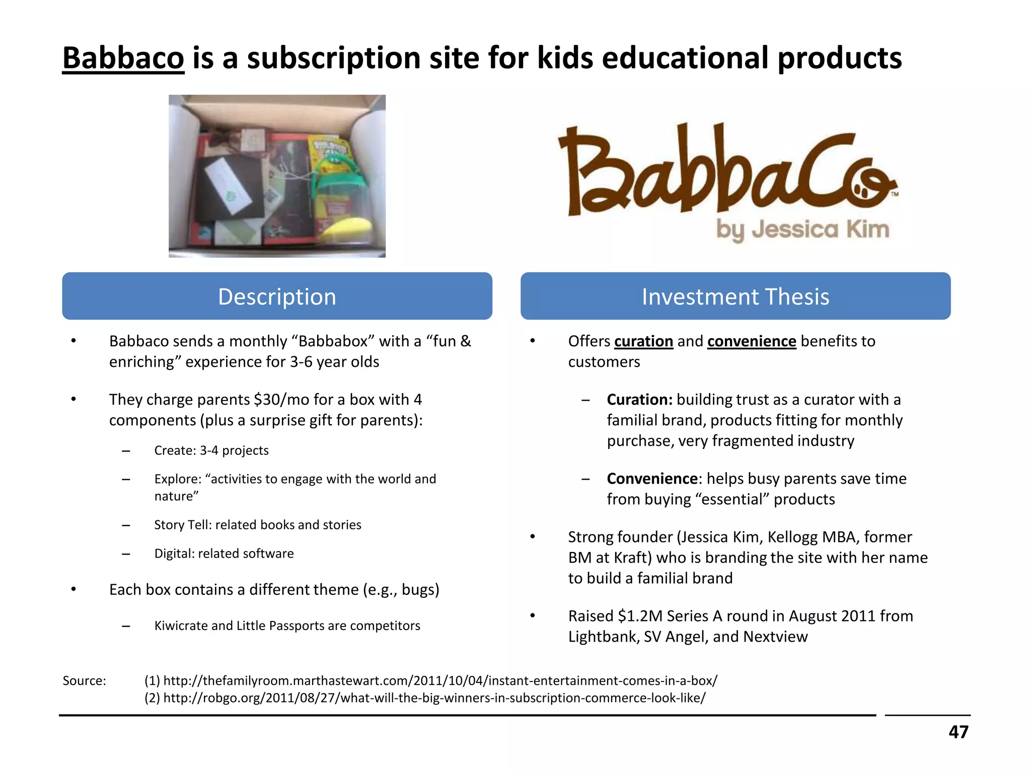 Babbaco is a subscription site for kids educational products




                           Description                                                         Investment Thesis
 •        Babbaco sends a monthly “Babbabox” with a “fun &                   •     Offers curation and convenience benefits to
          enriching” experience for 3-6 year olds                                  customers

 •        They charge parents $30/mo for a box with 4                                ‒ Curation: building trust as a curator with a
          components (plus a surprise gift for parents):                               familial brand, products fitting for monthly
                                                                                       purchase, very fragmented industry
           –    Create: 3-4 projects

           –    Explore: “activities to engage with the world and                    ‒ Convenience: helps busy parents save time
                nature”                                                                from buying “essential” products
           –    Story Tell: related books and stories
                                                                             •     Strong founder (Jessica Kim, Kellogg MBA, former
           –    Digital: related software                                          BM at Kraft) who is branding the site with her name
                                                                                   to build a familial brand
 •        Each box contains a different theme (e.g., bugs)
                                                                             •     Raised $1.2M Series A round in August 2011 from
           –    Kiwicrate and Little Passports are competitors
                                                                                   Lightbank, SV Angel, and Nextview

Source:        (1) http://thefamilyroom.marthastewart.com/2011/10/04/instant-entertainment-comes-in-a-box/
               (2) http://robgo.org/2011/08/27/what-will-the-big-winners-in-subscription-commerce-look-like/

                                                                                                                                         47
 