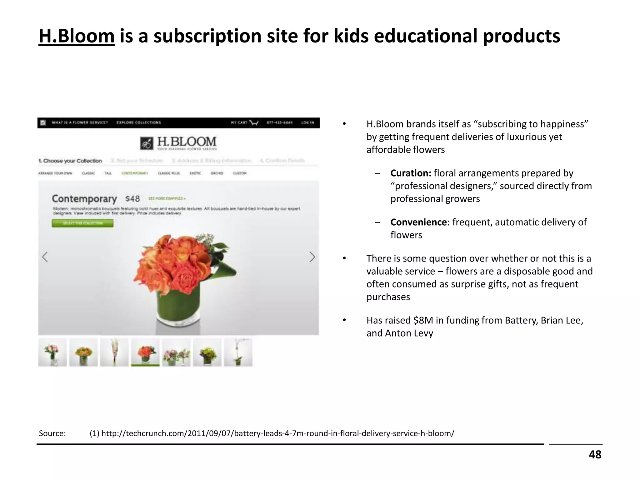 H.Bloom is a subscription site for kids educational products


                                                                             •     H.Bloom brands itself as “subscribing to happiness”
                                                                                   by getting frequent deliveries of luxurious yet
                                                                                   affordable flowers

                                                                                     ‒ Curation: floral arrangements prepared by
                                                                                       “professional designers,” sourced directly from
                                                                                       professional growers

                                                                                     ‒ Convenience: frequent, automatic delivery of
                                                                                       flowers

                                                                             •     There is some question over whether or not this is a
                                                                                   valuable service – flowers are a disposable good and
                                                                                   often consumed as surprise gifts, not as frequent
                                                                                   purchases

                                                                             •     Has raised $8M in funding from Battery, Brian Lee,
                                                                                   and Anton Levy




Source:   (1) http://techcrunch.com/2011/09/07/battery-leads-4-7m-round-in-floral-delivery-service-h-bloom/

                                                                                                                                         48
 
