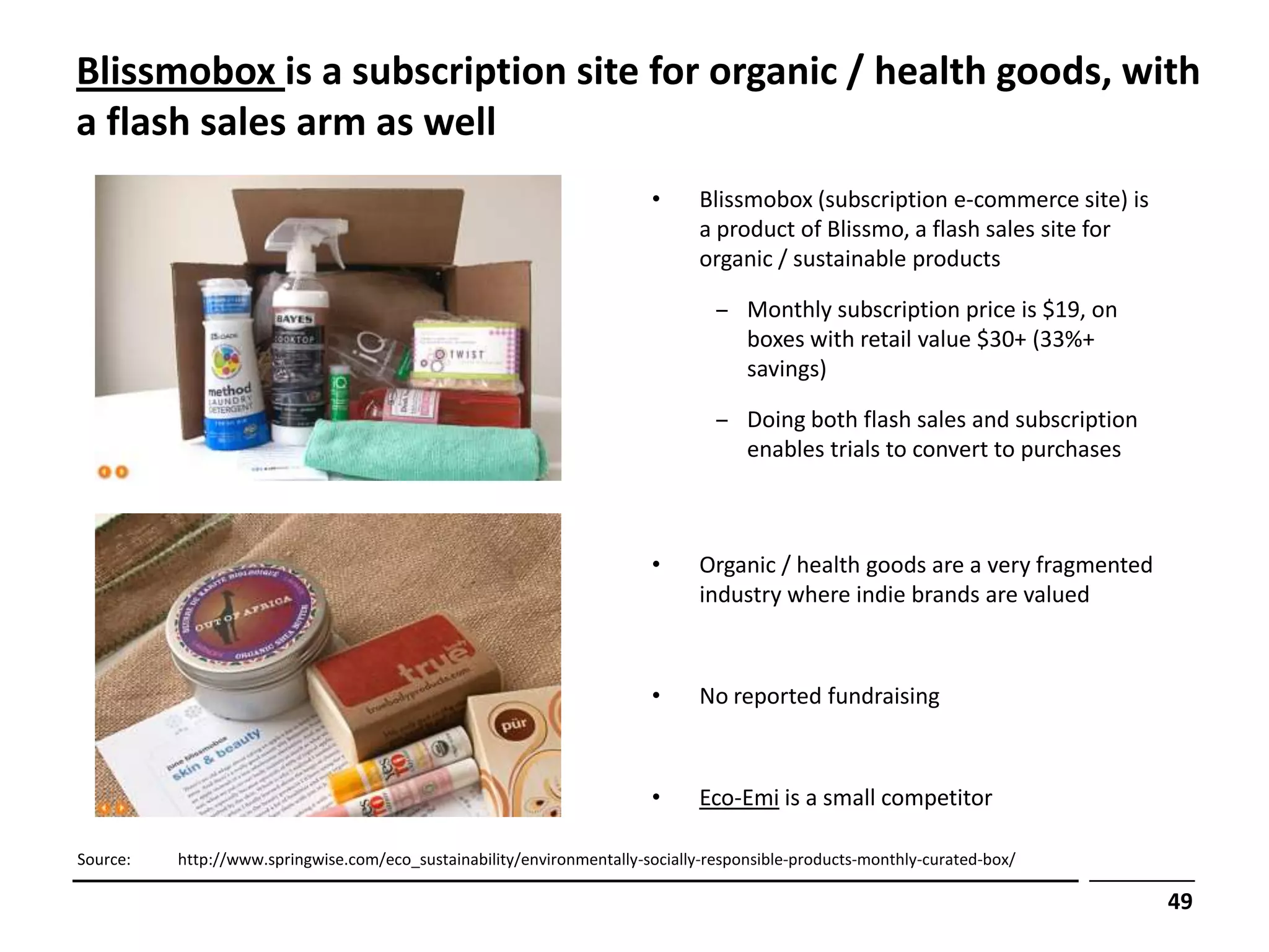 Blissmobox is a subscription site for organic / health goods, with
a flash sales arm as well
                                                                        •      Blissmobox (subscription e-commerce site) is
                                                                               a product of Blissmo, a flash sales site for
                                                                               organic / sustainable products

                                                                                 ‒ Monthly subscription price is $19, on
                                                                                   boxes with retail value $30+ (33%+
                                                                                   savings)

                                                                                 ‒ Doing both flash sales and subscription
                                                                                   enables trials to convert to purchases



                                                                        •      Organic / health goods are a very fragmented
                                                                               industry where indie brands are valued



                                                                        •      No reported fundraising



                                                                        •      Eco-Emi is a small competitor

Source:   http://www.springwise.com/eco_sustainability/environmentally-socially-responsible-products-monthly-curated-box/

                                                                                                                              49
 