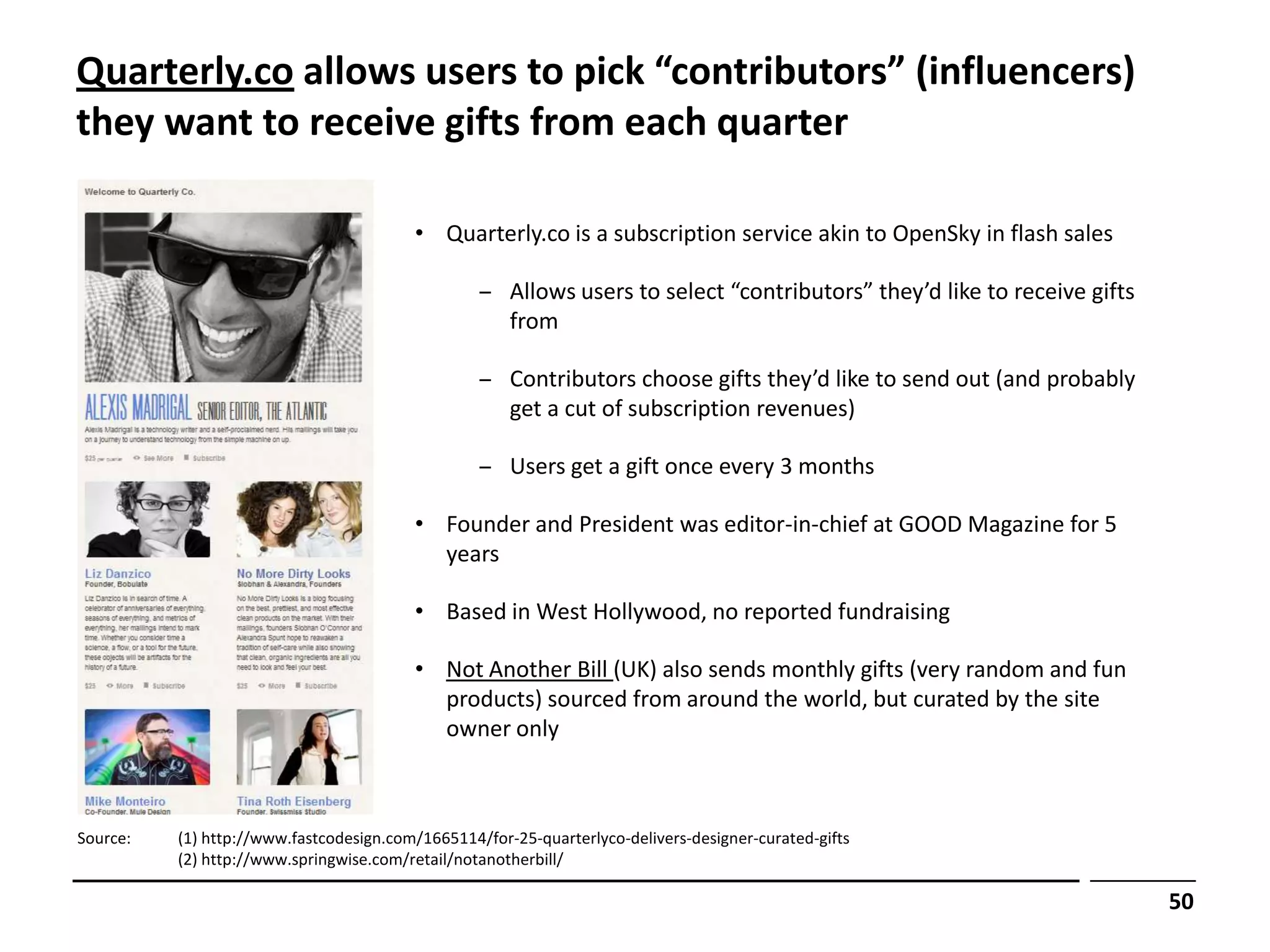 Quarterly.co allows users to pick “contributors” (influencers)
they want to receive gifts from each quarter

                                         • Quarterly.co is a subscription service akin to OpenSky in flash sales

                                                  ‒ Allows users to select “contributors” they’d like to receive gifts
                                                    from

                                                  ‒ Contributors choose gifts they’d like to send out (and probably
                                                    get a cut of subscription revenues)

                                                  ‒ Users get a gift once every 3 months

                                         • Founder and President was editor-in-chief at GOOD Magazine for 5
                                           years

                                         • Based in West Hollywood, no reported fundraising

                                         • Not Another Bill (UK) also sends monthly gifts (very random and fun
                                           products) sourced from around the world, but curated by the site
                                           owner only



Source:   (1) http://www.fastcodesign.com/1665114/for-25-quarterlyco-delivers-designer-curated-gifts
          (2) http://www.springwise.com/retail/notanotherbill/

                                                                                                                         50
 