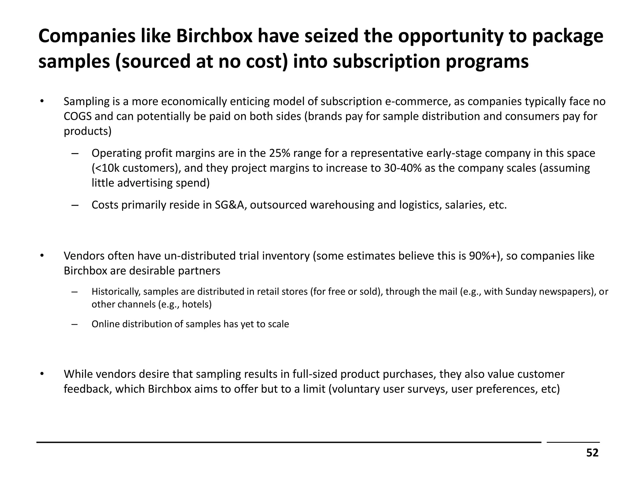 Companies like Birchbox have seized the opportunity to package
samples (sourced at no cost) into subscription programs
•   Sampling is a more economically enticing model of subscription e-commerce, as companies typically face no
    COGS and can potentially be paid on both sides (brands pay for sample distribution and consumers pay for
    products)
     –   Operating profit margins are in the 25% range for a representative early-stage company in this space
         (<10k customers), and they project margins to increase to 30-40% as the company scales (assuming
         little advertising spend)
     –   Costs primarily reside in SG&A, outsourced warehousing and logistics, salaries, etc.



•   Vendors often have un-distributed trial inventory (some estimates believe this is 90%+), so companies like
    Birchbox are desirable partners
     –   Historically, samples are distributed in retail stores (for free or sold), through the mail (e.g., with Sunday newspapers), or
         other channels (e.g., hotels)
     –   Online distribution of samples has yet to scale



•   While vendors desire that sampling results in full-sized product purchases, they also value customer
    feedback, which Birchbox aims to offer but to a limit (voluntary user surveys, user preferences, etc)




                                                                                                                                 52
 