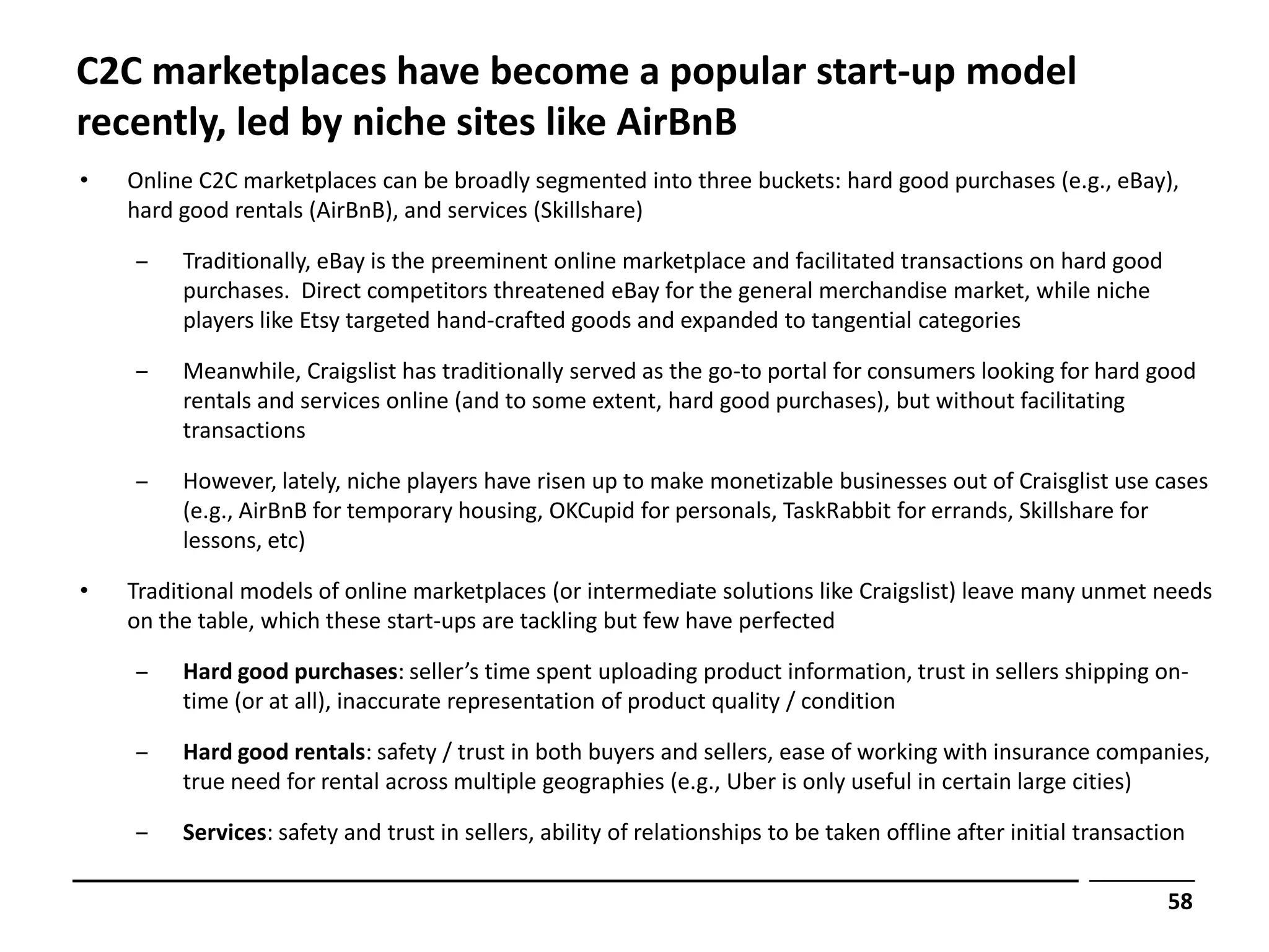 C2C marketplaces have become a popular start-up model
recently, led by niche sites like AirBnB
•   Online C2C marketplaces can be broadly segmented into three buckets: hard good purchases (e.g., eBay),
    hard good rentals (AirBnB), and services (Skillshare)

    ‒    Traditionally, eBay is the preeminent online marketplace and facilitated transactions on hard good
         purchases. Direct competitors threatened eBay for the general merchandise market, while niche
         players like Etsy targeted hand-crafted goods and expanded to tangential categories

    ‒    Meanwhile, Craigslist has traditionally served as the go-to portal for consumers looking for hard good
         rentals and services online (and to some extent, hard good purchases), but without facilitating
         transactions

    ‒    However, lately, niche players have risen up to make monetizable businesses out of Craisglist use cases
         (e.g., AirBnB for temporary housing, OKCupid for personals, TaskRabbit for errands, Skillshare for
         lessons, etc)

•   Traditional models of online marketplaces (or intermediate solutions like Craigslist) leave many unmet needs
    on the table, which these start-ups are tackling but few have perfected

    ‒    Hard good purchases: seller’s time spent uploading product information, trust in sellers shipping on-
         time (or at all), inaccurate representation of product quality / condition

    ‒    Hard good rentals: safety / trust in both buyers and sellers, ease of working with insurance companies,
         true need for rental across multiple geographies (e.g., Uber is only useful in certain large cities)

    ‒    Services: safety and trust in sellers, ability of relationships to be taken offline after initial transaction

                                                                                                                    58
 