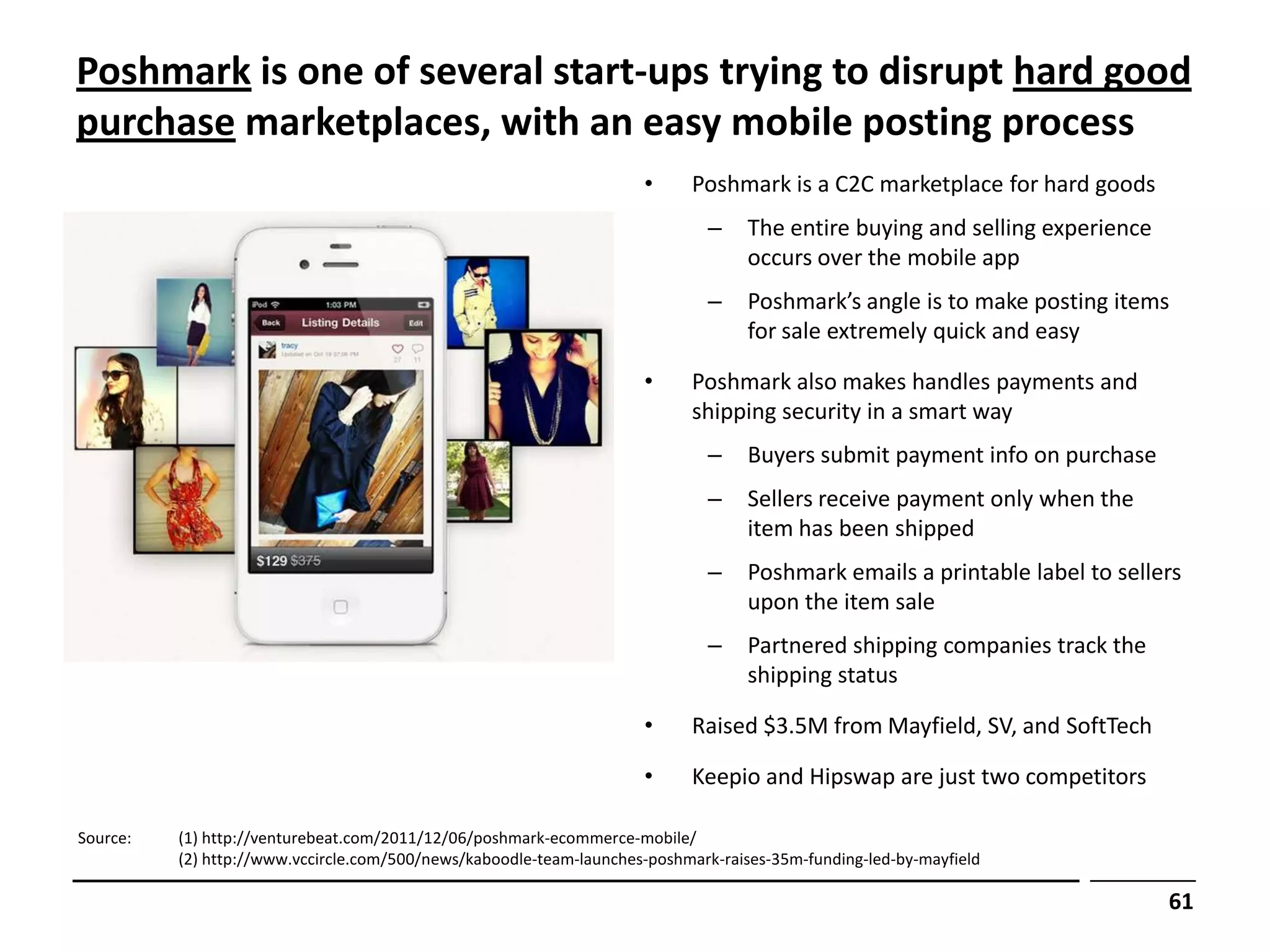 Poshmark is one of several start-ups trying to disrupt hard good
purchase marketplaces, with an easy mobile posting process
                                                                     •     Poshmark is a C2C marketplace for hard goods
                                                                             –     The entire buying and selling experience
                                                                                   occurs over the mobile app
                                                                             –     Poshmark’s angle is to make posting items
                                                                                   for sale extremely quick and easy

                                                                     •     Poshmark also makes handles payments and
                                                                           shipping security in a smart way
                                                                             –     Buyers submit payment info on purchase
                                                                             –     Sellers receive payment only when the
                                                                                   item has been shipped
                                                                             –     Poshmark emails a printable label to sellers
                                                                                   upon the item sale
                                                                             –     Partnered shipping companies track the
                                                                                   shipping status

                                                                     •     Raised $3.5M from Mayfield, SV, and SoftTech

                                                                     •     Keepio and Hipswap are just two competitors

Source:   (1) http://venturebeat.com/2011/12/06/poshmark-ecommerce-mobile/
          (2) http://www.vccircle.com/500/news/kaboodle-team-launches-poshmark-raises-35m-funding-led-by-mayfield

                                                                                                                              61
 