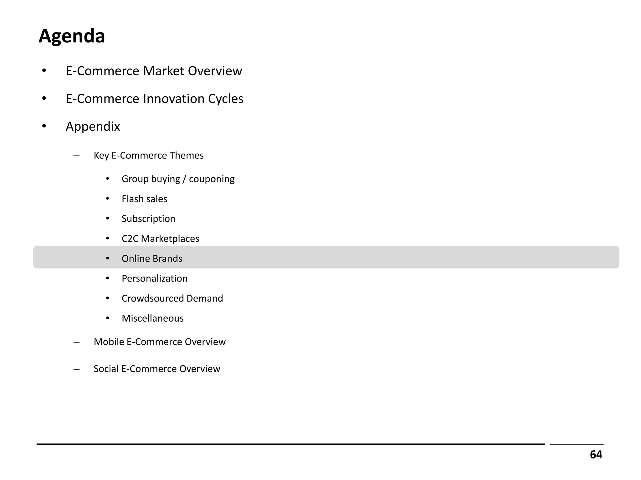 Agenda
•   E-Commerce Market Overview
•   E-Commerce Innovation Cycles
•   Appendix
     –   Key E-Commerce Themes

           •   Group buying / couponing
           •   Flash sales
           •   Subscription
           •   C2C Marketplaces
           •   Online Brands
           •   Personalization
           •   Crowdsourced Demand
           •   Miscellaneous

     –   Mobile E-Commerce Overview

     –   Social E-Commerce Overview




                                          64
 