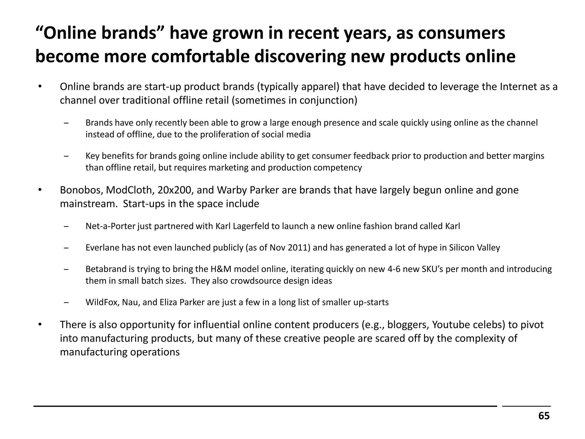 “Online brands” have grown in recent years, as consumers
become more comfortable discovering new products online
•   Online brands are start-up product brands (typically apparel) that have decided to leverage the Internet as a
    channel over traditional offline retail (sometimes in conjunction)
    ‒    Brands have only recently been able to grow a large enough presence and scale quickly using online as the channel
         instead of offline, due to the proliferation of social media

    ‒    Key benefits for brands going online include ability to get consumer feedback prior to production and better margins
         than offline retail, but requires marketing and production competency

•   Bonobos, ModCloth, 20x200, and Warby Parker are brands that have largely begun online and gone
    mainstream. Start-ups in the space include
    ‒    Net-a-Porter just partnered with Karl Lagerfeld to launch a new online fashion brand called Karl

    ‒    Everlane has not even launched publicly (as of Nov 2011) and has generated a lot of hype in Silicon Valley

    ‒    Betabrand is trying to bring the H&M model online, iterating quickly on new 4-6 new SKU’s per month and introducing
         them in small batch sizes. They also crowdsource design ideas

    ‒    WildFox, Nau, and Eliza Parker are just a few in a long list of smaller up-starts

•   There is also opportunity for influential online content producers (e.g., bloggers, Youtube celebs) to pivot
    into manufacturing products, but many of these creative people are scared off by the complexity of
    manufacturing operations




                                                                                                                             65
 