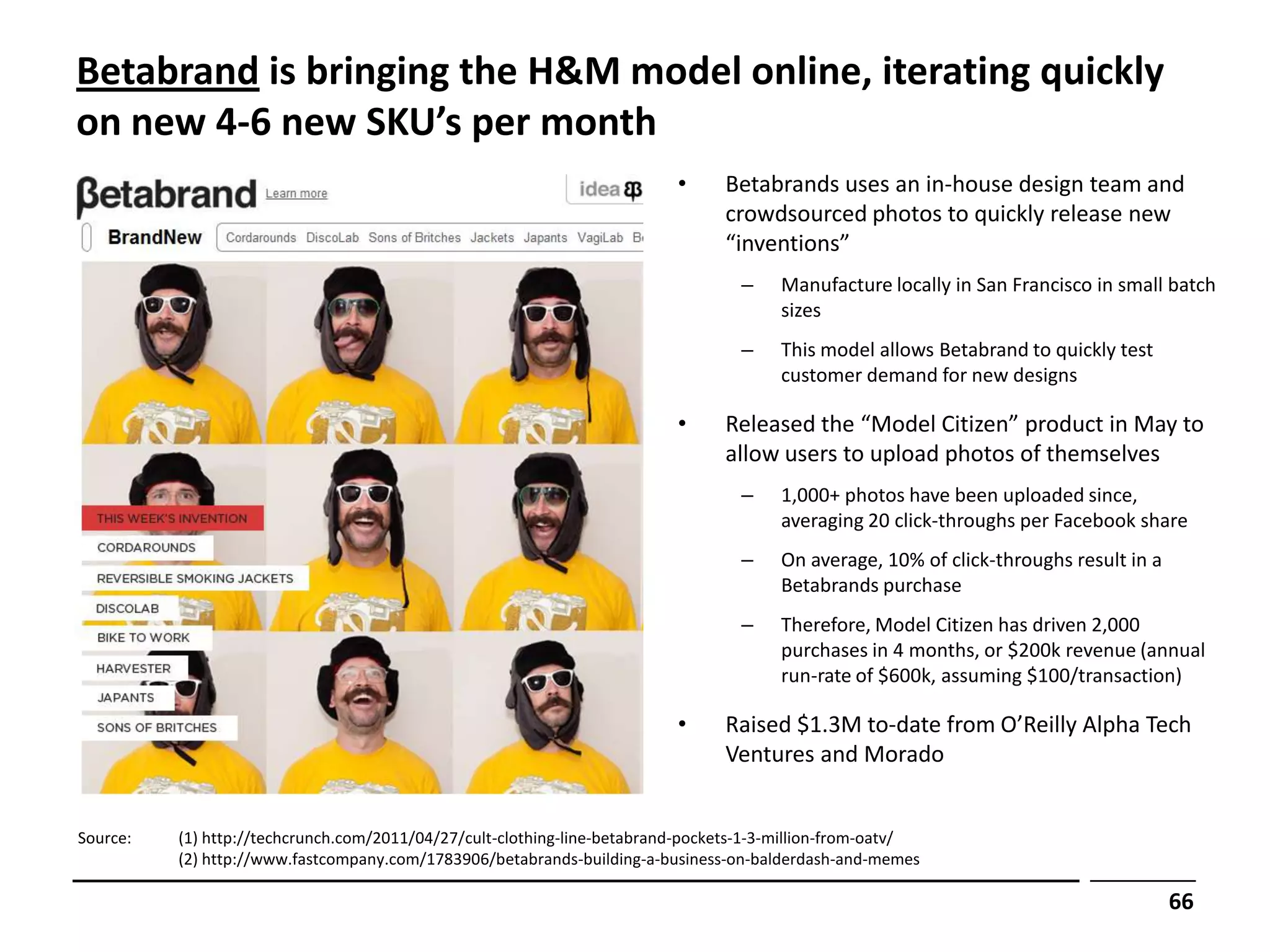 Betabrand is bringing the H&M model online, iterating quickly
on new 4-6 new SKU’s per month
                                                                          •     Betabrands uses an in-house design team and
                                                                                crowdsourced photos to quickly release new
                                                                                “inventions”
                                                                                  –     Manufacture locally in San Francisco in small batch
                                                                                        sizes
                                                                                  –     This model allows Betabrand to quickly test
                                                                                        customer demand for new designs

                                                                          •     Released the “Model Citizen” product in May to
                                                                                allow users to upload photos of themselves
                                                                                  –     1,000+ photos have been uploaded since,
                                                                                        averaging 20 click-throughs per Facebook share
                                                                                  –     On average, 10% of click-throughs result in a
                                                                                        Betabrands purchase
                                                                                  –     Therefore, Model Citizen has driven 2,000
                                                                                        purchases in 4 months, or $200k revenue (annual
                                                                                        run-rate of $600k, assuming $100/transaction)

                                                                          •     Raised $1.3M to-date from O’Reilly Alpha Tech
                                                                                Ventures and Morado


Source:   (1) http://techcrunch.com/2011/04/27/cult-clothing-line-betabrand-pockets-1-3-million-from-oatv/
          (2) http://www.fastcompany.com/1783906/betabrands-building-a-business-on-balderdash-and-memes

                                                                                                                                        66
 