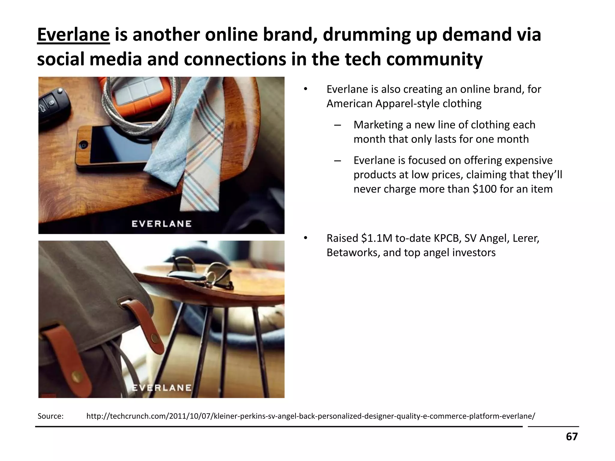 Everlane is another online brand, drumming up demand via
social media and connections in the tech community
                                                                    •      Everlane is also creating an online brand, for
                                                                           American Apparel-style clothing
                                                                             –    Marketing a new line of clothing each
                                                                                  month that only lasts for one month
                                                                             –    Everlane is focused on offering expensive
                                                                                  products at low prices, claiming that they’ll
                                                                                  never charge more than $100 for an item



                                                                    •      Raised $1.1M to-date KPCB, SV Angel, Lerer,
                                                                           Betaworks, and top angel investors




Source:   http://techcrunch.com/2011/10/07/kleiner-perkins-sv-angel-back-personalized-designer-quality-e-commerce-platform-everlane/

                                                                                                                                       67
 