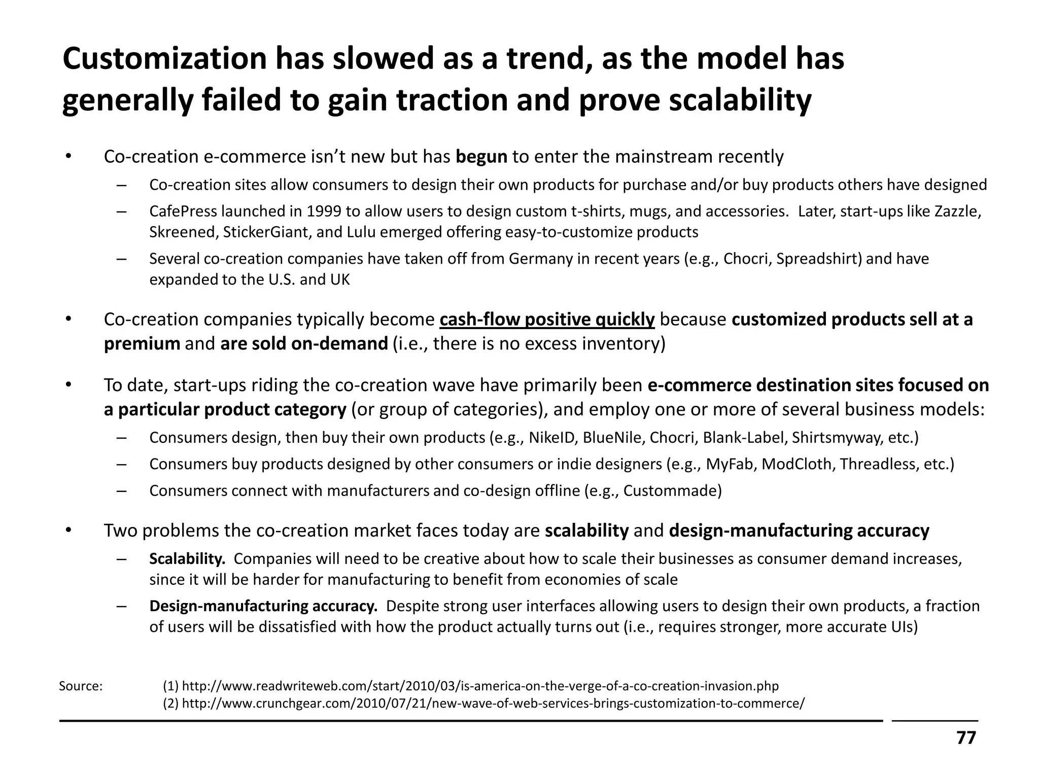 Customization has slowed as a trend, as the model has
generally failed to gain traction and prove scalability
•         Co-creation e-commerce isn’t new but has begun to enter the mainstream recently
           –   Co-creation sites allow consumers to design their own products for purchase and/or buy products others have designed
           –   CafePress launched in 1999 to allow users to design custom t-shirts, mugs, and accessories. Later, start-ups like Zazzle,
               Skreened, StickerGiant, and Lulu emerged offering easy-to-customize products
           –   Several co-creation companies have taken off from Germany in recent years (e.g., Chocri, Spreadshirt) and have
               expanded to the U.S. and UK

•         Co-creation companies typically become cash-flow positive quickly because customized products sell at a
          premium and are sold on-demand (i.e., there is no excess inventory)

•         To date, start-ups riding the co-creation wave have primarily been e-commerce destination sites focused on
          a particular product category (or group of categories), and employ one or more of several business models:
           –   Consumers design, then buy their own products (e.g., NikeID, BlueNile, Chocri, Blank-Label, Shirtsmyway, etc.)
           –   Consumers buy products designed by other consumers or indie designers (e.g., MyFab, ModCloth, Threadless, etc.)
           –   Consumers connect with manufacturers and co-design offline (e.g., Custommade)

•         Two problems the co-creation market faces today are scalability and design-manufacturing accuracy
           –   Scalability. Companies will need to be creative about how to scale their businesses as consumer demand increases,
               since it will be harder for manufacturing to benefit from economies of scale
           –   Design-manufacturing accuracy. Despite strong user interfaces allowing users to design their own products, a fraction
               of users will be dissatisfied with how the product actually turns out (i.e., requires stronger, more accurate UIs)


Source:          (1) http://www.readwriteweb.com/start/2010/03/is-america-on-the-verge-of-a-co-creation-invasion.php
                 (2) http://www.crunchgear.com/2010/07/21/new-wave-of-web-services-brings-customization-to-commerce/

                                                                                                                                    77
 