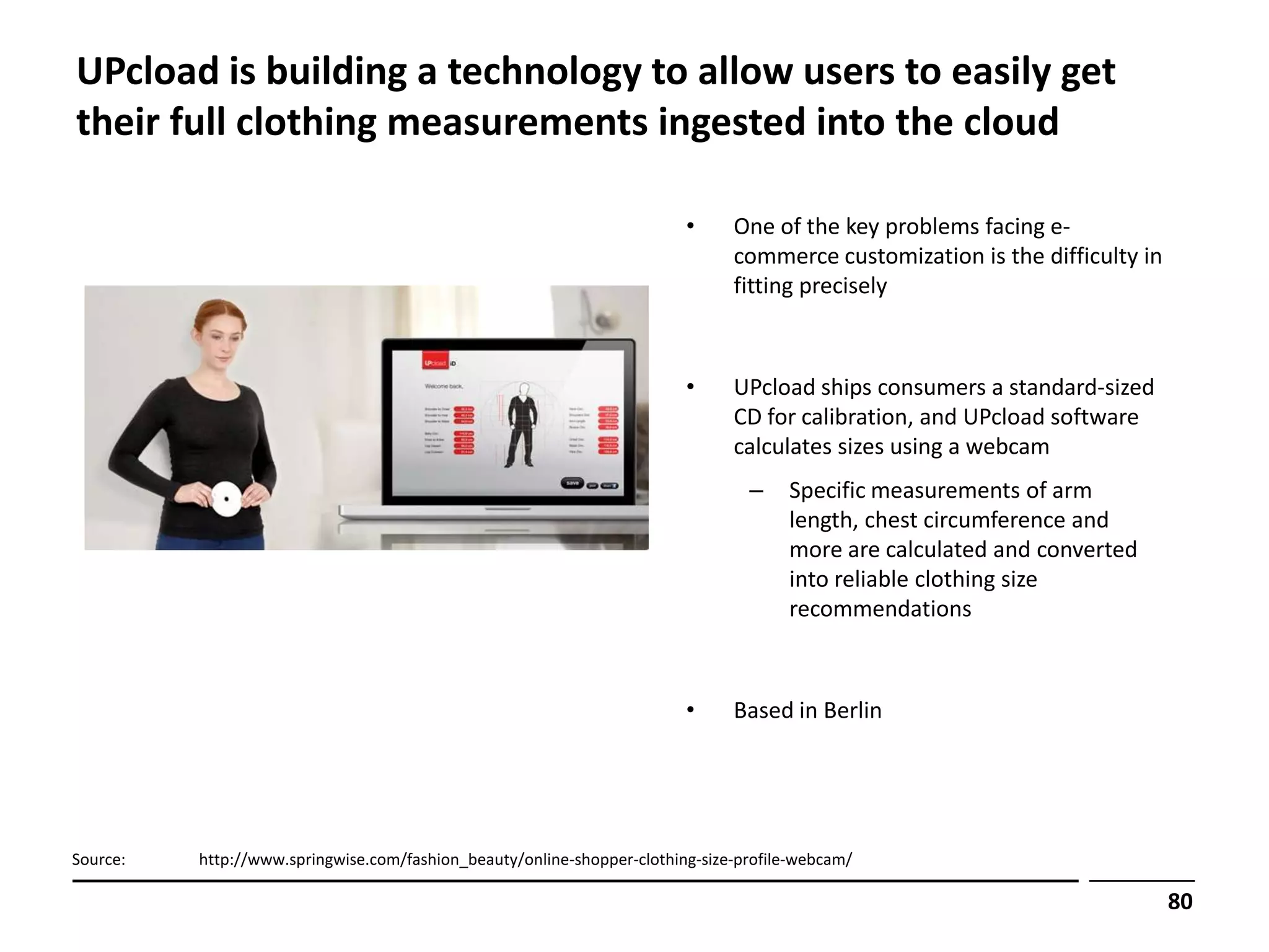 UPcload is building a technology to allow users to easily get
their full clothing measurements ingested into the cloud

                                                                         •     One of the key problems facing e-
                                                                               commerce customization is the difficulty in
                                                                               fitting precisely



                                                                         •     UPcload ships consumers a standard-sized
                                                                               CD for calibration, and UPcload software
                                                                               calculates sizes using a webcam
                                                                                 –    Specific measurements of arm
                                                                                      length, chest circumference and
                                                                                      more are calculated and converted
                                                                                      into reliable clothing size
                                                                                      recommendations



                                                                         •     Based in Berlin




Source:   http://www.springwise.com/fashion_beauty/online-shopper-clothing-size-profile-webcam/

                                                                                                                             80
 