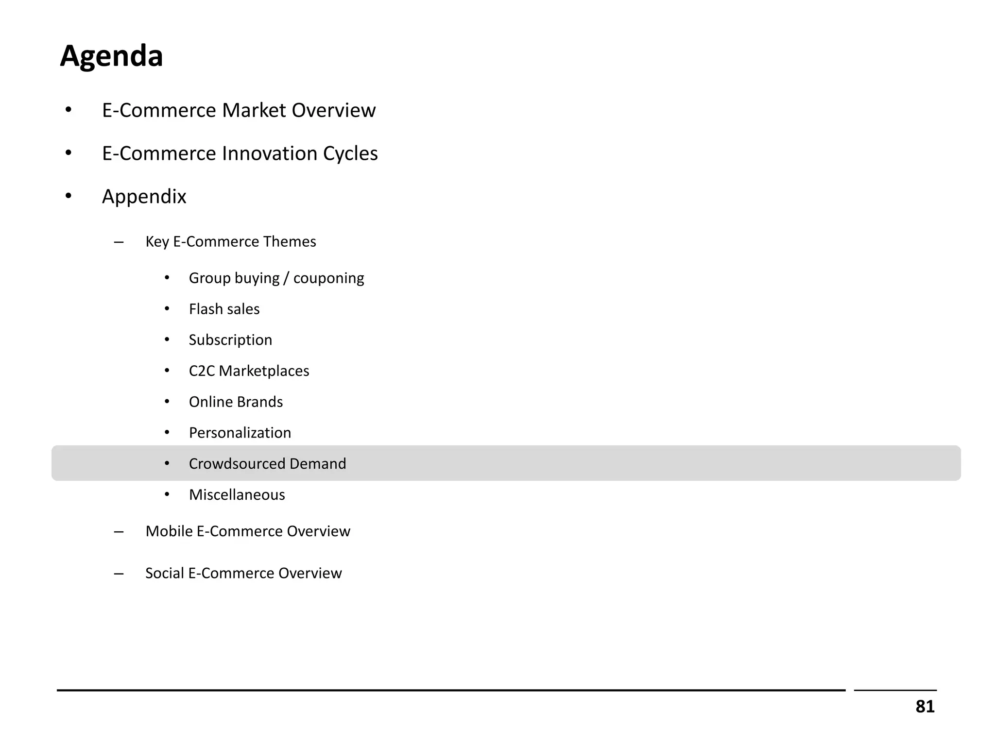 Agenda
•   E-Commerce Market Overview
•   E-Commerce Innovation Cycles
•   Appendix
     –   Key E-Commerce Themes

           •   Group buying / couponing
           •   Flash sales
           •   Subscription
           •   C2C Marketplaces
           •   Online Brands
           •   Personalization
           •   Crowdsourced Demand
           •   Miscellaneous

     –   Mobile E-Commerce Overview

     –   Social E-Commerce Overview




                                          81
 