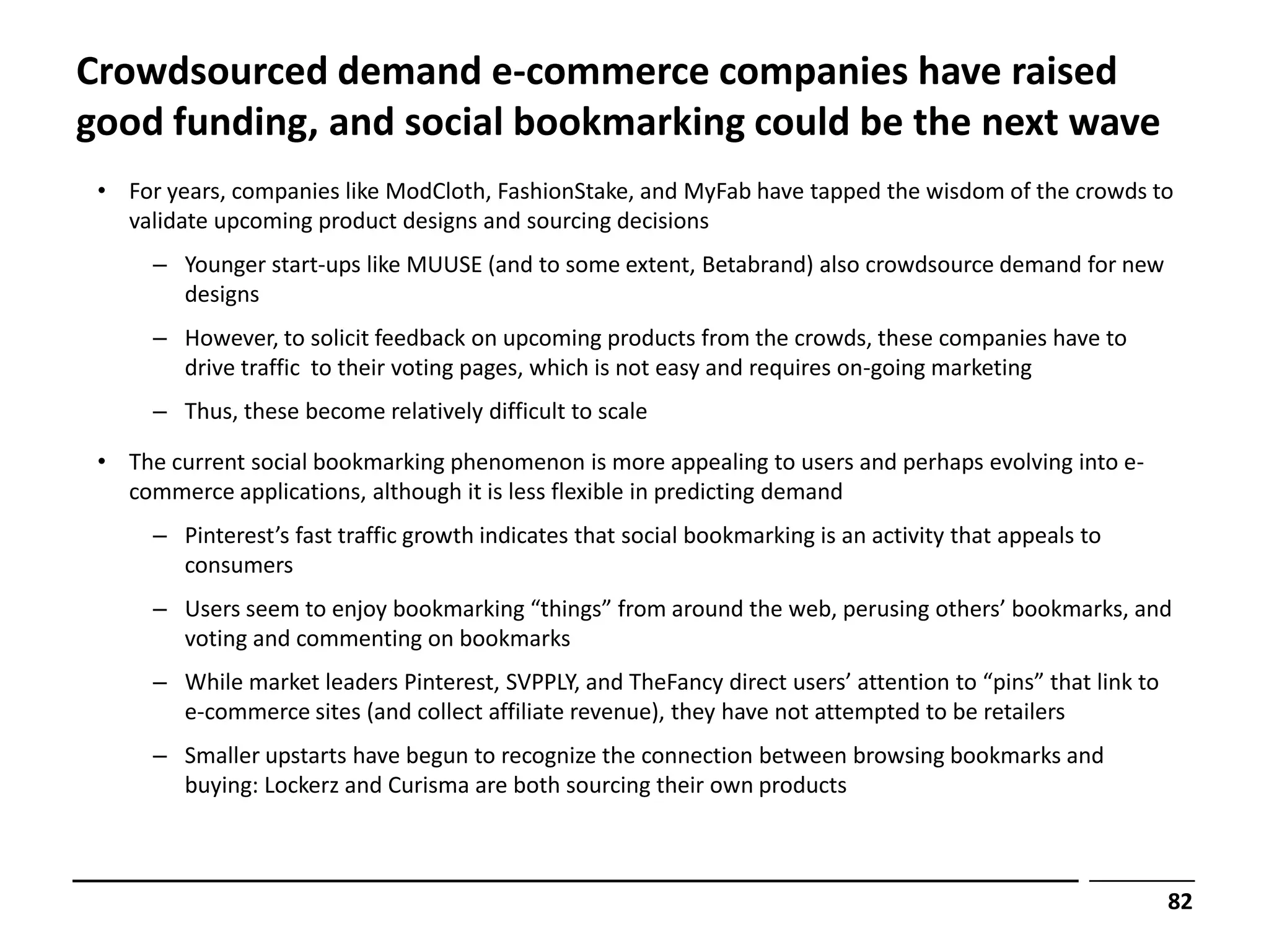 Crowdsourced demand e-commerce companies have raised
good funding, and social bookmarking could be the next wave
 • For years, companies like ModCloth, FashionStake, and MyFab have tapped the wisdom of the crowds to
   validate upcoming product designs and sourcing decisions
      – Younger start-ups like MUUSE (and to some extent, Betabrand) also crowdsource demand for new
        designs
      – However, to solicit feedback on upcoming products from the crowds, these companies have to
        drive traffic to their voting pages, which is not easy and requires on-going marketing
      – Thus, these become relatively difficult to scale

 • The current social bookmarking phenomenon is more appealing to users and perhaps evolving into e-
   commerce applications, although it is less flexible in predicting demand
      – Pinterest’s fast traffic growth indicates that social bookmarking is an activity that appeals to
        consumers
      – Users seem to enjoy bookmarking “things” from around the web, perusing others’ bookmarks, and
        voting and commenting on bookmarks
      – While market leaders Pinterest, SVPPLY, and TheFancy direct users’ attention to “pins” that link to
        e-commerce sites (and collect affiliate revenue), they have not attempted to be retailers
      – Smaller upstarts have begun to recognize the connection between browsing bookmarks and
        buying: Lockerz and Curisma are both sourcing their own products



                                                                                                              82
 