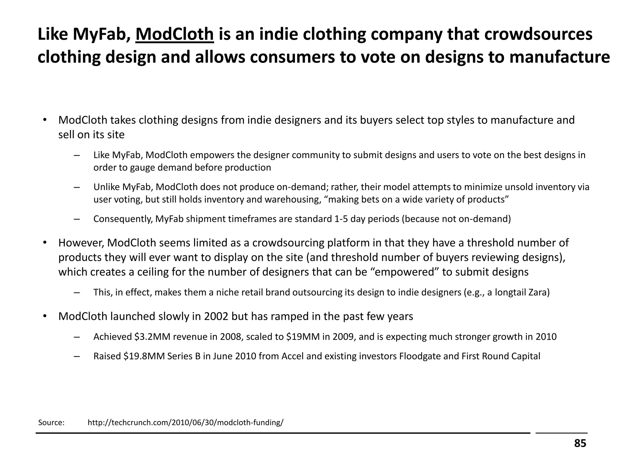 Like MyFab, ModCloth is an indie clothing company that crowdsources
clothing design and allows consumers to vote on designs to manufacture


 • ModCloth takes clothing designs from indie designers and its buyers select top styles to manufacture and
   sell on its site
          –    Like MyFab, ModCloth empowers the designer community to submit designs and users to vote on the best designs in
               order to gauge demand before production
          –    Unlike MyFab, ModCloth does not produce on-demand; rather, their model attempts to minimize unsold inventory via
               user voting, but still holds inventory and warehousing, “making bets on a wide variety of products”
          –    Consequently, MyFab shipment timeframes are standard 1-5 day periods (because not on-demand)

 • However, ModCloth seems limited as a crowdsourcing platform in that they have a threshold number of
   products they will ever want to display on the site (and threshold number of buyers reviewing designs),
   which creates a ceiling for the number of designers that can be “empowered” to submit designs
          –    This, in effect, makes them a niche retail brand outsourcing its design to indie designers (e.g., a longtail Zara)

 • ModCloth launched slowly in 2002 but has ramped in the past few years
          –    Achieved $3.2MM revenue in 2008, scaled to $19MM in 2009, and is expecting much stronger growth in 2010
          –    Raised $19.8MM Series B in June 2010 from Accel and existing investors Floodgate and First Round Capital




Source:       http://techcrunch.com/2010/06/30/modcloth-funding/

                                                                                                                                    85
 
