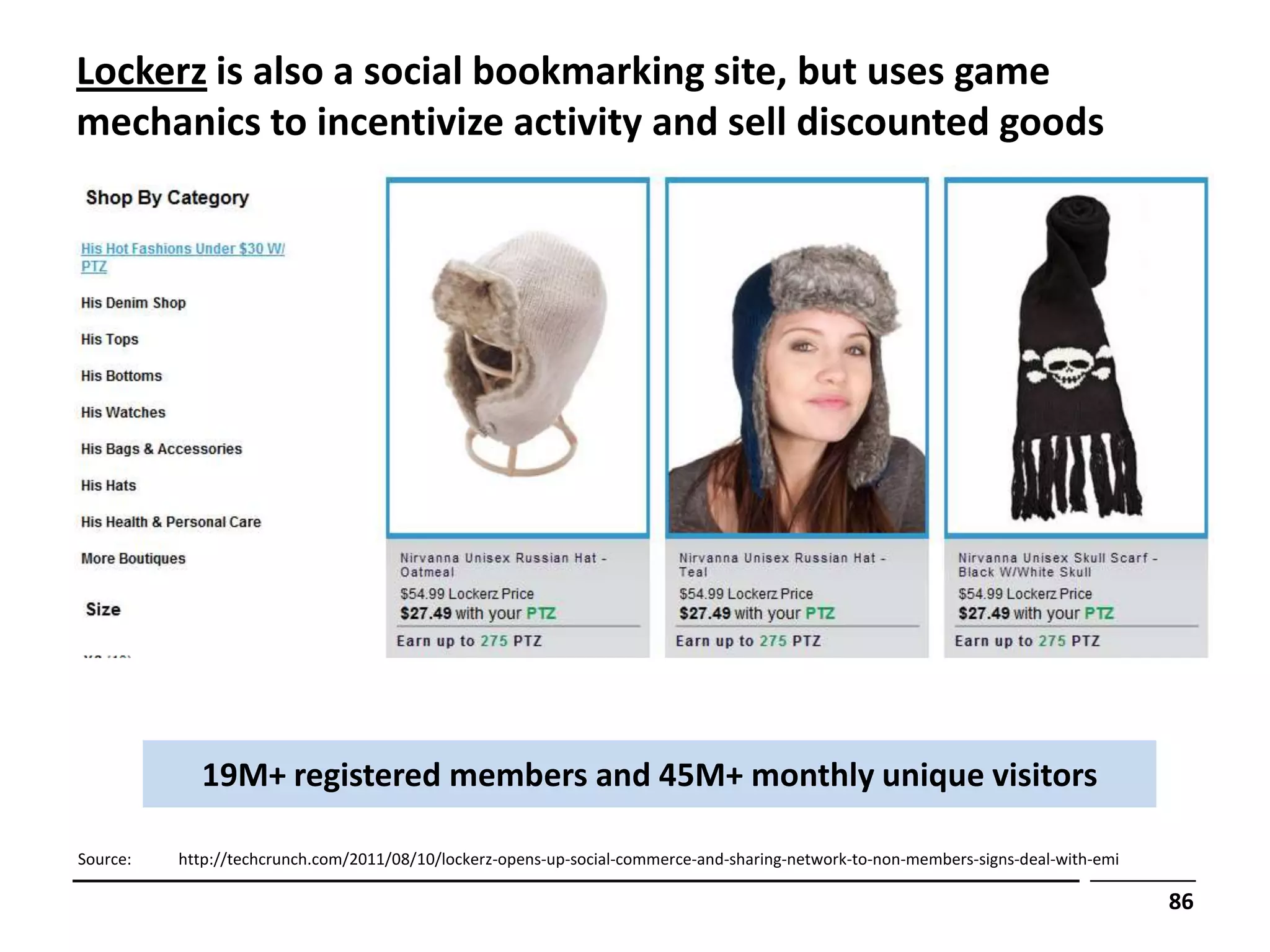 Lockerz is also a social bookmarking site, but uses game
mechanics to incentivize activity and sell discounted goods




            19M+ registered members and 45M+ monthly unique visitors

Source:   http://techcrunch.com/2011/08/10/lockerz-opens-up-social-commerce-and-sharing-network-to-non-members-signs-deal-with-emi

                                                                                                                                     86
 