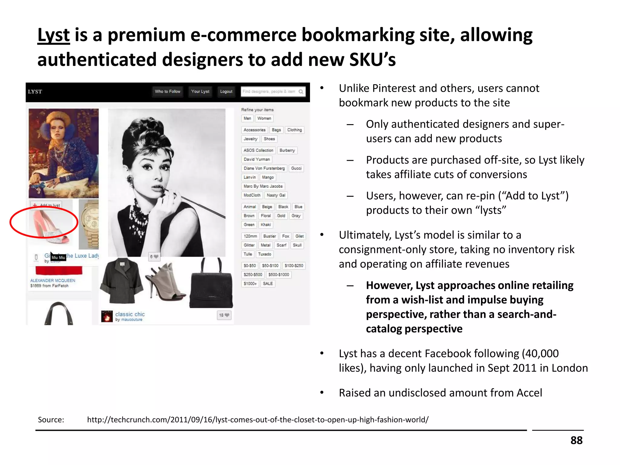 Lyst is a premium e-commerce bookmarking site, allowing
authenticated designers to add new SKU’s
                                                                        •    Unlike Pinterest and others, users cannot
                                                                             bookmark new products to the site
                                                                               –     Only authenticated designers and super-
                                                                                     users can add new products
                                                                               –     Products are purchased off-site, so Lyst likely
                                                                                     takes affiliate cuts of conversions
                                                                               –     Users, however, can re-pin (“Add to Lyst”)
                                                                                     products to their own “lysts”

                                                                        •    Ultimately, Lyst’s model is similar to a
                                                                             consignment-only store, taking no inventory risk
                                                                             and operating on affiliate revenues
                                                                               –     However, Lyst approaches online retailing
                                                                                     from a wish-list and impulse buying
                                                                                     perspective, rather than a search-and-
                                                                                     catalog perspective

                                                                        •    Lyst has a decent Facebook following (40,000
                                                                             likes), having only launched in Sept 2011 in London

                                                                        •    Raised an undisclosed amount from Accel

Source:   http://techcrunch.com/2011/09/16/lyst-comes-out-of-the-closet-to-open-up-high-fashion-world/

                                                                                                                                  88
 