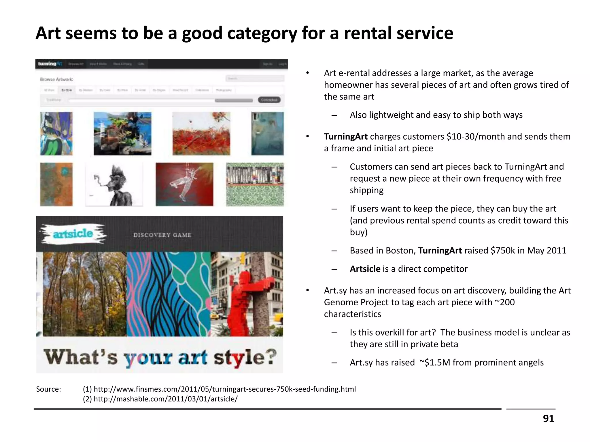 Art seems to be a good category for a rental service
                                                                        •    Art e-rental addresses a large market, as the average
                                                                             homeowner has several pieces of art and often grows tired of
                                                                             the same art
                                                                               –    Also lightweight and easy to ship both ways

                                                                        •    TurningArt charges customers $10-30/month and sends them
                                                                             a frame and initial art piece
                                                                               –    Customers can send art pieces back to TurningArt and
                                                                                    request a new piece at their own frequency with free
                                                                                    shipping
                                                                               –    If users want to keep the piece, they can buy the art
                                                                                    (and previous rental spend counts as credit toward this
                                                                                    buy)
                                                                               –    Based in Boston, TurningArt raised $750k in May 2011
                                                                               –    Artsicle is a direct competitor

                                                                        •    Art.sy has an increased focus on art discovery, building the Art
                                                                             Genome Project to tag each art piece with ~200
                                                                             characteristics
                                                                               –    Is this overkill for art? The business model is unclear as
                                                                                    they are still in private beta
                                                                               –    Art.sy has raised ~$1.5M from prominent angels

Source:   (1) http://www.finsmes.com/2011/05/turningart-secures-750k-seed-funding.html
          (2) http://mashable.com/2011/03/01/artsicle/

                                                                                                                                      91
 
