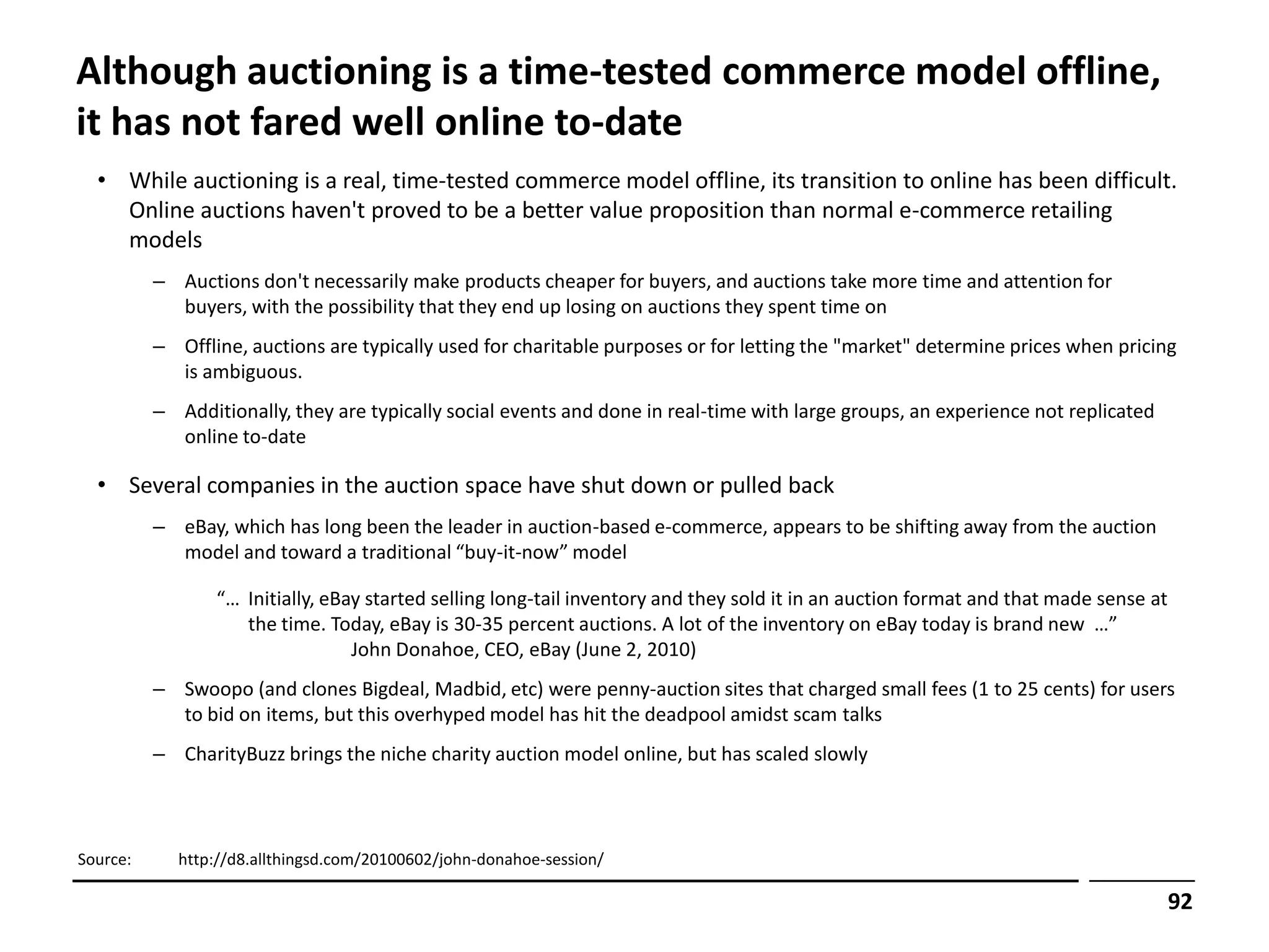Although auctioning is a time-tested commerce model offline,
it has not fared well online to-date
  • While auctioning is a real, time-tested commerce model offline, its transition to online has been difficult.
    Online auctions haven't proved to be a better value proposition than normal e-commerce retailing
    models
          – Auctions don't necessarily make products cheaper for buyers, and auctions take more time and attention for
            buyers, with the possibility that they end up losing on auctions they spent time on
          – Offline, auctions are typically used for charitable purposes or for letting the "market" determine prices when pricing
            is ambiguous.
          – Additionally, they are typically social events and done in real-time with large groups, an experience not replicated
            online to-date

  • Several companies in the auction space have shut down or pulled back
          – eBay, which has long been the leader in auction-based e-commerce, appears to be shifting away from the auction
            model and toward a traditional “buy-it-now” model

                 “… Initially, eBay started selling long-tail inventory and they sold it in an auction format and that made sense at
                    the time. Today, eBay is 30-35 percent auctions. A lot of the inventory on eBay today is brand new …”
                                  John Donahoe, CEO, eBay (June 2, 2010)
          – Swoopo (and clones Bigdeal, Madbid, etc) were penny-auction sites that charged small fees (1 to 25 cents) for users
            to bid on items, but this overhyped model has hit the deadpool amidst scam talks
          – CharityBuzz brings the niche charity auction model online, but has scaled slowly



Source:     http://d8.allthingsd.com/20100602/john-donahoe-session/

                                                                                                                                       92
 