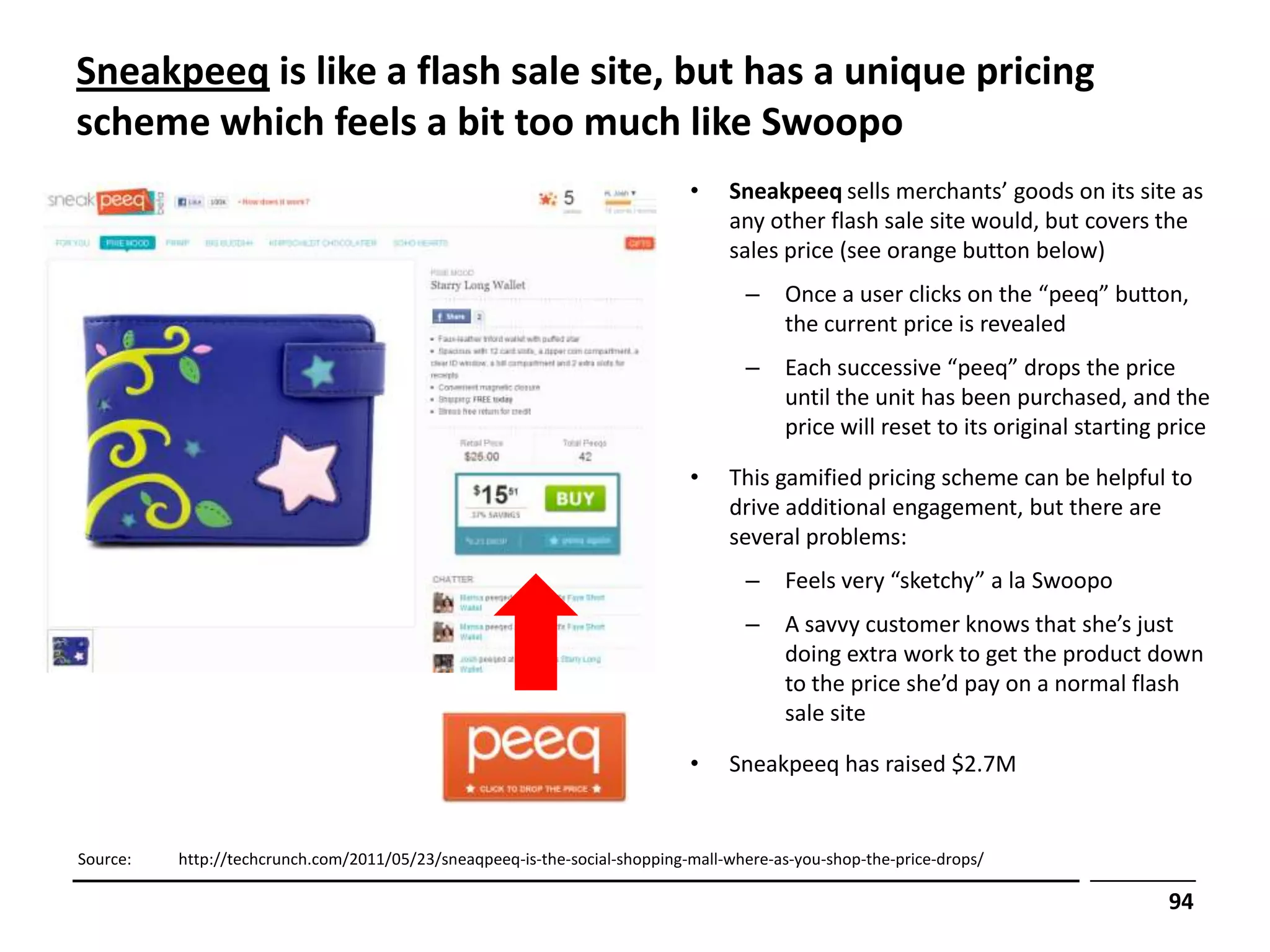 Sneakpeeq is like a flash sale site, but has a unique pricing
scheme which feels a bit too much like Swoopo
                                                                            •    Sneakpeeq sells merchants’ goods on its site as
                                                                                 any other flash sale site would, but covers the
                                                                                 sales price (see orange button below)
                                                                                   –     Once a user clicks on the “peeq” button,
                                                                                         the current price is revealed
                                                                                   –     Each successive “peeq” drops the price
                                                                                         until the unit has been purchased, and the
                                                                                         price will reset to its original starting price

                                                                            •    This gamified pricing scheme can be helpful to
                                                                                 drive additional engagement, but there are
                                                                                 several problems:
                                                                                   –     Feels very “sketchy” a la Swoopo
                                                                                   –     A savvy customer knows that she’s just
                                                                                         doing extra work to get the product down
                                                                                         to the price she’d pay on a normal flash
                                                                                         sale site

                                                                            •    Sneakpeeq has raised $2.7M


Source:   http://techcrunch.com/2011/05/23/sneaqpeeq-is-the-social-shopping-mall-where-as-you-shop-the-price-drops/

                                                                                                                                   94
 