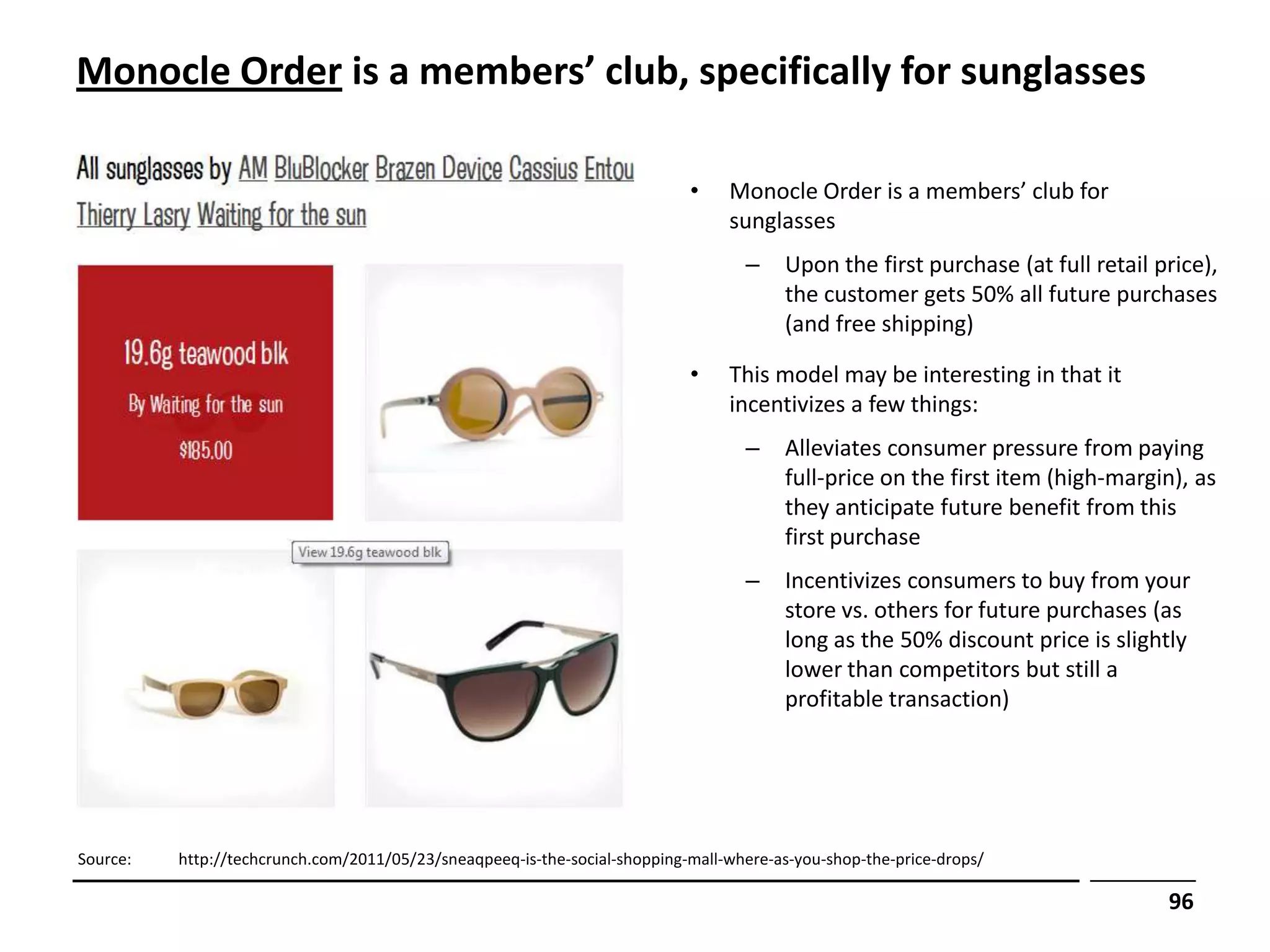Monocle Order is a members’ club, specifically for sunglasses

                                                                            •    Monocle Order is a members’ club for
                                                                                 sunglasses
                                                                                   –     Upon the first purchase (at full retail price),
                                                                                         the customer gets 50% all future purchases
                                                                                         (and free shipping)

                                                                            •    This model may be interesting in that it
                                                                                 incentivizes a few things:
                                                                                   –     Alleviates consumer pressure from paying
                                                                                         full-price on the first item (high-margin), as
                                                                                         they anticipate future benefit from this
                                                                                         first purchase
                                                                                   –     Incentivizes consumers to buy from your
                                                                                         store vs. others for future purchases (as
                                                                                         long as the 50% discount price is slightly
                                                                                         lower than competitors but still a
                                                                                         profitable transaction)




Source:   http://techcrunch.com/2011/05/23/sneaqpeeq-is-the-social-shopping-mall-where-as-you-shop-the-price-drops/

                                                                                                                                  96
 