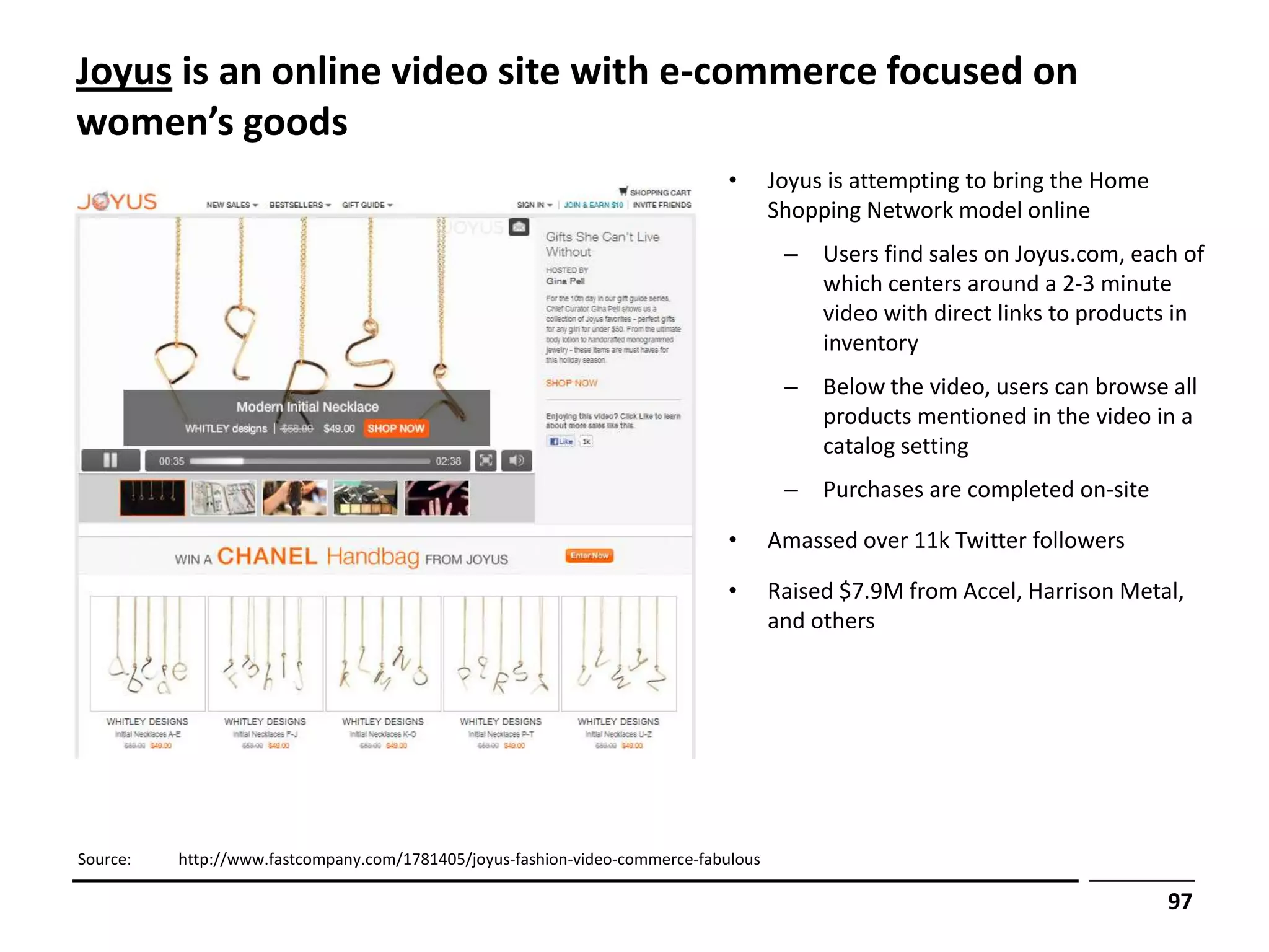 Joyus is an online video site with e-commerce focused on
women’s goods
                                                                              •      Joyus is attempting to bring the Home
                                                                                     Shopping Network model online
                                                                                      –   Users find sales on Joyus.com, each of
                                                                                          which centers around a 2-3 minute
                                                                                          video with direct links to products in
                                                                                          inventory
                                                                                      –   Below the video, users can browse all
                                                                                          products mentioned in the video in a
                                                                                          catalog setting
                                                                                      –   Purchases are completed on-site

                                                                              •      Amassed over 11k Twitter followers

                                                                              •      Raised $7.9M from Accel, Harrison Metal,
                                                                                     and others




Source:   http://www.fastcompany.com/1781405/joyus-fashion-video-commerce-fabulous

                                                                                                                             97
 