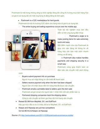 Poshmark là một trong những công ty khởi nghiệp đang tấn công thị trường mua bán hàng hóa
có giá trị sử dụng dài với một ứng dụng di động đăng tải đơn giản.
 Poshmark is a C2C marketplace for hard goods
Poshmark là một thị trường C2C dành cho hàng hóa có giá trị sử dụng dài.
- The entire buying and selling experience occurs over the mobile app
Toàn bộ trải nghiệm mua bán đều
diễn ra trên ứng dụng điện thoại
- Poshmark’s angle is to
make posting items for sale extremely
quick and easy
Một điểm mạnh của của Poshmark là
giúp cho việc đăng tải thông tin về
hàng hóa cần bán một cách nhanh
chóng và dễ dàng.
 Poshmark also makes handles
payments and shipping security in a
smart way
Poshmark cũng giúp thanh toán và
đảm bảo vận chuyển một cách thông
minh
- Buyers submit payment info on purchase
Người mua sẽ nhập thông tin cần thiết để thanh toán
- Sellers receive payment only when the item has been shipped
Người bán chỉ nhận được tiền khi hàng hóa đã được vận chuyển
- Poshmark emails a printable label to sellers upon the item sale
Poshmark sẽ gửi email cho người bán 1 nhãn trên mỗi sản phẩm bán ra
- Partnered shipping companies track the shipping status
Công ty vận chuyển sẽ tham gia theo dõi tình trạng vận chuyển
 Raised $3.5M from Mayfield, SV, and SoftTech
Kêu gọi mức đầu tư là 3.5 triệu đô la từ Mayfield, SV, và SoftTech
 Keepio and Hipswap are just two competitors
Có hai đối thủ là Keepio và Hipswap
Source: (1) http://venturebeat.com/2011/12/06/poshmark-ecommerce-mobile/
 