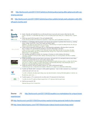 (4) http://techcrunch.com/2011/10/31/airbnb-is-thinking-about-going-after-getaround-with-car-
sharing-service/
(5) http://techcrunch.com/2011/09/01/airbnb-launches-sublets-tempts-early-adopters-with-200-
off-each-months-rent/
63.
Source: (1) http://techcrunch.com/2011/04/22/vayable-is-a-marketplace-for-unique-travel-
experiences/
(2) http://techcrunch.com/2011/05/03/munchery-wants-to-bring-personal-chefs-to-the-masses/
(3) http://www.fastcompany.com/1787106/shiroube-makes-travel-social-cheap-weird
 