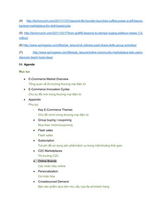 (4) http://techcrunch.com/2011/11/01/second-life-founder-launches-coffee-power-a-jeff-bezos-
backed-marketplace-for-skill-based-jobs
(5) http://techcrunch.com/2011/10/17/from-graffiti-lessons-to-olympic-luging-sidetour-raises-1-5-
million/
(6) http://www.springwise.com/lifestyle_leisure/uk-retirees-paid-share-skills-group-activities/
(7) http://www.springwise.com/lifestyle_leisure/online-community-marketplace-lets-users-
discover-teach-host-class/
64. Agenda
Mục lục
 E-Commerce Market Overview
Tổng quan về thị trường thương mại điện tử
 E-Commerce Innovation Cycles
Chu kỳ đổi mới trong thương mại điện tử
 Appendix
Phụ lục
- Key E-Commerce Themes
Chủ đề chính trong thương mại điện tử
 Group buying / couponing
Mua theo nhóm/couponing
 Flash sales
Flash sales
 Subscription
Trả phí để sử dụng sản phẩm/dịch vụ trong một khoảng thời gian
 C2C Marketplaces
Thị trường C2C
 Online Brands
Các nhãn hiệu online
 Personalization
Cá nhân hóa
 Crowdsourced Demand
Bán sản phẩm dựa trên nhu cầu của đa số khách hàng
 
