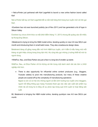 + Net-a-Porter just partnered with Karl Lagerfeld to launch a new online fashion brand called
Karl
Net-a-Porter bắt tay với Karl Lagerfeld để ra mắt một hãng thời trang trực tuyến mới với tên gọi
Karl.
+Everlane has not even launched publicly (as of Nov 2011) and has generated a lot of hype in
Silicon Valley
Everlane tuy chưa chính thức ra mắt (thời điểm tháng 11, 2011) nhưng đã quảng cáo rất nhiều
tại thung lũng Silicon.
+Betabrand is trying to bring the H&M model online, iterating quickly on new 4-6 new SKU’s per
month and introducing them in small batch sizes. They also crowdsource design ideas.
Betabrand đang cố gắng mang đến mô hình H&M trực tuyến, với 4 đến 6 mẫu hàng mới mỗi
tháng và giới thiệu chúng trong từng đợt nhỏ. Họ cũng kêu gọi những ý tưởng thiết kế mới từ
người dùng.
+WildFox, Nau, and Eliza Parker are just a few in a long list of smaller up-starts
WildFox, Nau, và Eliza Parker chỉ là những cái tên trong một danh sách dài các đơn vị khởi
nghiệp nhỏ hơn.
 There is also opportunity for influential online content producers (e.g., bloggers,
Youtube celebs) to pivot into manufacturing products, but many of these creative
people are scared off by the complexity of manufacturing operations
Ngoài ra còn có cơ hội cho những người có tầm ảnh hưởng trực tuyến (như bloggers,
người nổi tiếng thông qua mạng Youtube) tham gia vào việc sản xuất sản phẩm tuy
nhiên đa số trong họ lo lắng về sự phức tạp trong quá trình quản lý hoạt động sản
xuất.
66. Betabrand is bringing the H&M model online, iterating quicklyon new 4-6 new SKU’s per
month
 