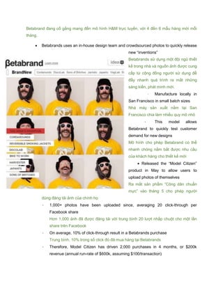 Betabrand đang cố gắng mang đến mô hình H&M trực tuyến, với 4 đến 6 mẫu hàng mới mỗi
tháng.
 Betabrands uses an in-house design team and crowdsourced photos to quickly release
new “inventions”
Betabrands sử dụng một đội ngũ thiết
kế trong nhà và nguồn ảnh được cung
cấp từ cộng đồng người sử dụng để
đẩy nhanh quá trình ra mắt những
sáng kiến, phát minh mới.
- Manufacture locally in
San Francisco in small batch sizes
Nhà máy sản xuất nằm tại San
Francisco chia làm nhiều quy mô nhỏ
- This model allows
Betabrand to quickly test customer
demand for new designs
Mô hình cho phép Betabrand có thể
nhanh chóng nắm bắt được nhu cầu
của khách hàng cho thiết kế mới
 Released the “Model Citizen”
product in May to allow users to
upload photos of themselves
Ra mắt sản phẩm “Công dân chuẩn
mực” vào tháng 5 cho phép người
dùng đăng tải ảnh của chính họ
- 1,000+ photos have been uploaded since, averaging 20 click-through per
Facebook share
Hơn 1,000 ảnh đã được đăng tải với trung bình 20 lượt nhấp chuột cho một lần
share trên Facebook
- On average, 10% of click-through result in a Betabrands purchase
Trung bình, 10% trong số click đó đã mua hàng tại Betabrands
- Therefore, Model Citizen has driven 2,000 purchases in 4 months, or $200k
revenue (annual run-rate of $600k, assuming $100/transaction)
 