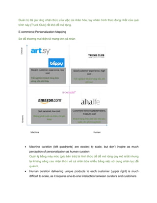 Quản trị đã gia tăng nhận thức của việc cá nhân hóa, tuy nhiên hình thức đúng nhất của quá
trình này (Trunk Club) rất khó để mở rộng.
E-commerce Personalization Mapping
Sơ đồ thương mại điện tử mang tính cá nhân
 Machine curation (left quadrants) are easiest to scale, but don’t inspire as much
perception of personalization as human curation
Quản lý bằng máy móc (góc bên trái) là hình thức dễ để mở rộng quy mô nhất nhưng
lại không nâng cao nhận thức về cá nhân hóa nhiều bằng việc sử dụng nhân lực để
quản lí.
 Human curation delivering unique products to each customer (upper right) is much
difficult to scale, as it requires one-to-one interaction between curators and customers
 