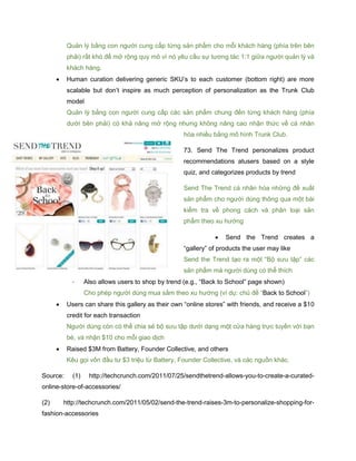 Quản lý bằng con người cung cấp từng sản phẩm cho mỗi khách hàng (phía trên bên
phải) rất khó để mở rộng quy mô vì nó yêu cầu sự tương tác 1:1 giữa người quản lý và
khách hàng.
 Human curation delivering generic SKU’s to each customer (bottom right) are more
scalable but don’t inspire as much perception of personalization as the Trunk Club
model
Quản lý bằng con người cung cấp các sản phẩm chung đến từng khách hàng (phía
dưới bên phải) có khả năng mở rộng nhưng không nâng cao nhận thức về cá nhân
hóa nhiều bằng mô hình Trunk Club.
73. Send The Trend personalizes product
recommendations atusers based on a style
quiz, and categorizes products by trend
Send The Trend cá nhân hóa những đề xuất
sản phẩm cho người dùng thông qua một bài
kiểm tra về phong cách và phân loại sản
phẩm theo xu hướng
 Send the Trend creates a
“gallery” of products the user may like
Send the Trend tạo ra một “Bộ sưu tập” các
sản phẩm mà người dùng có thể thích
- Also allows users to shop by trend (e.g., “Back to School” page shown)
Cho phép người dùng mua sắm theo xu hướng (ví dụ: chủ đề “Back to School”)
 Users can share this gallery as their own “online stores” with friends, and receive a $10
credit for each transaction
Người dùng còn có thể chia sẻ bộ sưu tập dưới dạng một cửa hàng trực tuyến với bạn
bè, và nhận $10 cho mỗi giao dịch
 Raised $3M from Battery, Founder Collective, and others
Kêu gọi vốn đầu tư $3 triệu từ Battery, Founder Collective, và các nguồn khác.
Source: (1) http://techcrunch.com/2011/07/25/sendthetrend-allows-you-to-create-a-curated-
online-store-of-accessories/
(2) http://techcrunch.com/2011/05/02/send-the-trend-raises-3m-to-personalize-shopping-for-
fashion-accessories
 