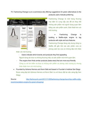 74. Fashioning Change is an e-commerce site offering suggestions for green alternatives to the
products users indicate preferring.
Fashioning Change là một trang thương
mại điện tử cung cấp các đề án thay thế
những sản phẩm mà người dùng quan tâm
bằng các sản phẩm xanh, thân thiệt hơn với
môi trường
 Fashioning Change is
building a Netflix-style engine to tag
products with style and eco features
Fashioning Change đang xây dựng công cụ
Netflix để gắn thẻ các sản phẩm vừa có
phong cách lại vừa có những đặc tính thân
thiện với môi trường.
- Users indicate which brands and products they find appealing
Người dùng sẽ chọn ra những thương hiệu và sản phẩm mà mình quan tâm.
- The engine then finds similar products (taste-wise) that are more eco-friendly
Công cụ sẽ tìm kiếm và đưa ra những sản phẩm có phong cách tương tự nhưng
thân thiện hơn với môi trường.
 Founded by Adriana Herrera and Kevin Ball and based in Founder’s Institute San Diego
Được sáng lập bởi Adriana Herrera và Kevin Ball, trụ sở được đặt tại viện sáng lập San
Diego
Source: http://techcrunch.com/2011/11/28/fashioning-change-launches-netflix-style-
recommendation-engine-for-green-shopping/
 