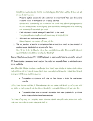 CakeStyle mua từ các nhà thiết kế như Kate Spade, Elie Tahari, và Rag & Bone với giá
sỉ sau đó trữ trong kho.
- Personal stylists coordinate with customers to understand their taste then send
seasonal boxes of clothes that can be easily returned
Nhà tạo mẫu cá nhân tiếp xúc và làm việc với khách hàng để hiểu phong cách của
họ, sau đó sẽ gửi cho họ những hộp quần áo theo xu hướng (theo mùa) và những
sản phẩm này rất tiện lợi để gửi trả lại.
- Each shipment costs on average $2,000-3,000 for the client
Trung bình tiền vận chuyển cho mỗi khách hàng là $2000- $3000
- Shipments are sent once per season
Hàng hóa được vận chuyển mỗi mùa một lần.
 The big question is whether or not women hate shopping as much as men, enough to
want someone else to do their shopping for them
Câu hỏi lớn ở đây là: liệu phụ nữ có thực sự ghét đi mua sắm đến mức phải cần một
người khác làm điều đó thay cho họ như đàn ông?
Source: http://techcrunch.com/2011/11/01/cakestyle-is-a-personal-shopping-service-for-women/
77. Customization has slowed as a trend, as the model has generally failed to gain traction and
prove scalability
Việc điều chỉnh để đáp ứng theo nhu cầu của từng khách hàng tới đây sẽ không còn là một xu
hướng khi mà mô hình này đã không thành công trong việc thu hút sự chú ý của khách hàng và
chứng minh khả năng phát triển quy mô.
 Co-creation e-commerce isn’t new but has begun to enter the mainstream
recently
Những trang thương mại điện tử đồng sáng tạo hiện nay không phải là một xu hướng quá mới,
tuy nhiên, xu hướng này đã bắt đầu thâm nhập vào thị trường bán lẻ trong thời gian gần đây.
 Co-creation sites allow consumers to design their own products for purchase
and/or buy products others have designed
Các trang đồng sáng tạo cho phép người dùng tự thiết kế sản phẩm sản phẩm mình muốn
hoặc mua sản phẩm do khách hàng khác thiết kế
 