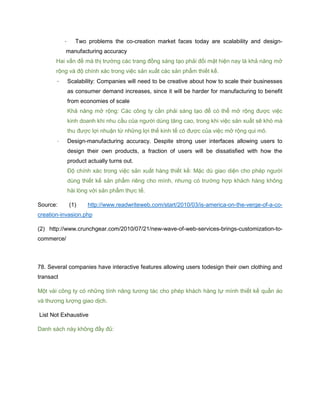 - Two problems the co-creation market faces today are scalability and design-
manufacturing accuracy
Hai vấn đề mà thị trường các trang đồng sáng tạo phải đối mặt hiện nay là khả năng mở
rộng và độ chính xác trong việc sản xuất các sản phẩm thiết kế.
- Scalability: Companies will need to be creative about how to scale their businesses
as consumer demand increases, since it will be harder for manufacturing to benefit
from economies of scale
Khả năng mở rộng: Các công ty cần phải sáng tạo để có thể mở rộng được việc
kinh doanh khi nhu cầu của người dùng tăng cao, trong khi việc sản xuất sẽ khó mà
thu được lợi nhuận từ những lợi thế kinh tế có được của việc mở rộng qui mô.
- Design-manufacturing accuracy. Despite strong user interfaces allowing users to
design their own products, a fraction of users will be dissatisfied with how the
product actually turns out.
Độ chính xác trong việc sản xuất hàng thiết kế: Mặc dù giao diện cho phép người
dùng thiết kế sản phẩm riêng cho mình, nhưng có trường hợp khách hàng không
hài lòng với sản phẩm thực tế.
Source: (1) http://www.readwriteweb.com/start/2010/03/is-america-on-the-verge-of-a-co-
creation-invasion.php
(2) http://www.crunchgear.com/2010/07/21/new-wave-of-web-services-brings-customization-to-
commerce/
78. Several companies have interactive features allowing users todesign their own clothing and
transact
Một vài công ty có những tính năng tương tác cho phép khách hàng tự mình thiết kế quần áo
và thương lượng giao dịch.
List Not Exhaustive
Danh sách này không đầy đủ:
 
