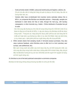 - Costs primarily reside in SG&A, outsourced warehousing and logistics, salaries, etc.
Chi phí chủ yếu nằm ở mảng bán hàng và quản lý công ty, kho trữ hàng, hậu cần và
lương nhân viên, etc.
- Vendors often have un-distributed trial inventory (some estimates believe this is
90%+), so companies like Birchbox are desirable partners – Historically, samples are
distributed in retail stores (for free or sold), through the mail (e.g., with Sunday
newspapers), or other channels (e.g., hotels) – Online distribution of samples has yet
to scale
Các nhà cung cấp thường lưu kho một số lượng hàng dùng thử nhất định (một số dự
đoán tin rằng con số này lên tới 90%), vì vậy các công ty như Birchbox là đối tác được
mong muốn - Trong lịch sử, hàng dùng thử được phân phối tại các cửa hàng bán lẻ
(miễn phí hoặc bán), qua đường bưu điện (ví dụ, báo Chủ Nhật), hoặc các kênh khác
(ví dụ, khách sạn) – kênh phân phối trực tuyến hàng mẫu vẫn chưa phổ biến.
 While vendors desire that sampling results in full-sized product purchases, they also
value customer feedback, which Birchbox aims to offer but to a limit (voluntary user
surveys, user preferences, etc)
Bên cạnh mong muốn sản phẩm của mình được tiêu thụ với khối lượng lớn nhất, các
nhà cung cấp cũng mong muốn nhận được những phản hồi từ khách hàng, đây cũng là
điều mà Birchbox hướng tới tuy còn hạn chế (khảo sát trên người tình nguyện sử dụng,
sở thích người dùng, etc).
53. Birchbox is one of the best publicized subscription e-commerce companies
Birchbox là một trong những công ty thương mại điện tử có thu phí tốt nhất.
Trial Research Purchase
 