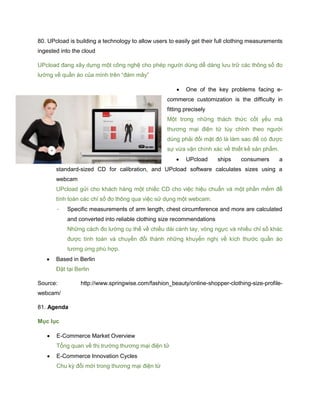 80. UPcload is building a technology to allow users to easily get their full clothing measurements
ingested into the cloud
UPcload đang xây dựng một công nghệ cho phép người dùng dễ dàng lưu trữ các thông số đo
lường về quần áo của mình trên “đám mây”
 One of the key problems facing e-
commerce customization is the difficulty in
fitting precisely
Một trong những thách thức cốt yếu mà
thương mại điện tử tùy chỉnh theo người
dùng phải đối mặt đó là làm sao để có được
sự vừa vặn chính xác về thiết kế sản phẩm.
 UPcload ships consumers a
standard-sized CD for calibration, and UPcload software calculates sizes using a
webcam
UPcload gửi cho khách hàng một chiếc CD cho việc hiệu chuẩn và một phần mềm để
tính toán các chỉ số đo thông qua việc sử dụng một webcam.
- Specific measurements of arm length, chest circumference and more are calculated
and converted into reliable clothing size recommendations
Những cách đo lường cụ thể về chiều dài cánh tay, vòng ngực và nhiều chỉ số khác
được tính toán và chuyển đổi thành những khuyến nghị về kích thước quần áo
tương ứng phù hợp.
 Based in Berlin
Đặt tại Berlin
Source: http://www.springwise.com/fashion_beauty/online-shopper-clothing-size-profile-
webcam/
81. Agenda
Mục lục
 E-Commerce Market Overview
Tổng quan về thị trường thương mại điện tử
 E-Commerce Innovation Cycles
Chu kỳ đổi mới trong thương mại điện tử
 