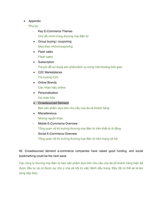  Appendix
Phụ lục
- Key E-Commerce Themes
Chủ đề chính trong thương mại điện tử
 Group buying / couponing
Mua theo nhóm/couponing
 Flash sales
Flash sales
 Subscription
Trả phí để sử dụng sản phẩm/dịch vụ trong một khoảng thời gian
 C2C Marketplaces
Thị trường C2C
 Online Brands
Các nhãn hiệu online
 Personalization
Cá nhân hóa
 Crowdsourced Demand
Bán sản phẩm dựa trên nhu cầu của đa số khách hàng
 Miscellaneous
Những nguồn khác
- Mobile E-Commerce Overview
Tổng quan về thị trường thương mại điện tử trên thiết bị di động
- Social E-Commerce Overview
Tổng quan về thị trường thương mại điện tử trên mạng xã hội
82. Crowdsourced demand e-commerce companies have raised good funding, and social
bookmarking could be the next wave
Các công ty thương mại điện tử bán sản phẩm dựa trên nhu cầu của đa số khách hàng hiện đã
được đầu tư và có được sự chú ý của xã hội từ việc đánh dấu trang. Đây rất có thể sẽ là làn
sóng tiếp theo.
 