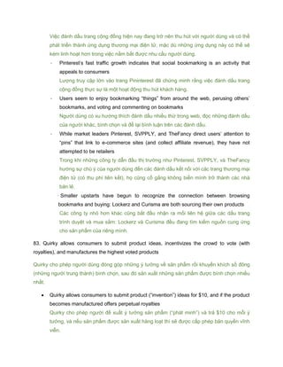 Việc đánh dấu trang cộng đồng hiện nay đang trở nên thu hút với người dùng và có thể
phát triển thành ứng dụng thương mại điện tử, mặc dù những ứng dụng này có thể sẽ
kém linh hoạt hơn trong việc nắm bắt được nhu cầu người dùng.
- Pinterest’s fast traffic growth indicates that social bookmarking is an activity that
appeals to consumers
Lượng truy cập lớn vào trang Pininterest đã chứng minh rằng việc đánh dấu trang
cộng đồng thực sự là một hoạt động thu hút khách hàng.
- Users seem to enjoy bookmarking “things” from around the web, perusing others’
bookmarks, and voting and commenting on bookmarks
Người dùng có xu hướng thích đánh dấu nhiều thứ trong web, đọc những đánh dấu
của người khác, bình chọn và để lại bình luận trên các đánh dấu.
- While market leaders Pinterest, SVPPLY, and TheFancy direct users’ attention to
“pins” that link to e-commerce sites (and collect affiliate revenue), they have not
attempted to be retailers
Trong khi những công ty dẫn đầu thị trường như Pinterest, SVPPLY, và TheFancy
hướng sự chú ý của người dùng đến các đánh dấu kết nối với các trang thương mại
điện tử (có thu phí liên kết), họ cũng cố gắng không biến mình trở thành các nhà
bán lẻ.
- Smaller upstarts have begun to recognize the connection between browsing
bookmarks and buying: Lockerz and Curisma are both sourcing their own products
Các công ty nhỏ hơn khác cũng bắt đầu nhận ra mối liên hệ giữa các dấu trang
trình duyệt và mua sắm: Lockerz và Curisma đều đang tìm kiếm nguồn cung ứng
cho sản phẩm của riêng mình.
83. Quirky allows consumers to submit product ideas, incentivizes the crowd to vote (with
royalties), and manufactures the highest voted products
Quirky cho phép người dùng đóng góp những ý tưởng về sản phẩm rồi khuyến khích số đông
(những người trung thành) bình chọn, sau đó sản xuất những sản phẩm được bình chọn nhiều
nhất.
 Quirky allows consumers to submit product (“invention”) ideas for $10, and if the product
becomes manufactured offers perpetual royalties
Quirky cho phép người đề xuất ý tưởng sản phẩm (“phát minh”) và trả $10 cho mỗi ý
tưởng, và nếu sản phẩm được sản xuất hàng loạt thì sẽ được cấp phép bản quyền vĩnh
viễn.
 